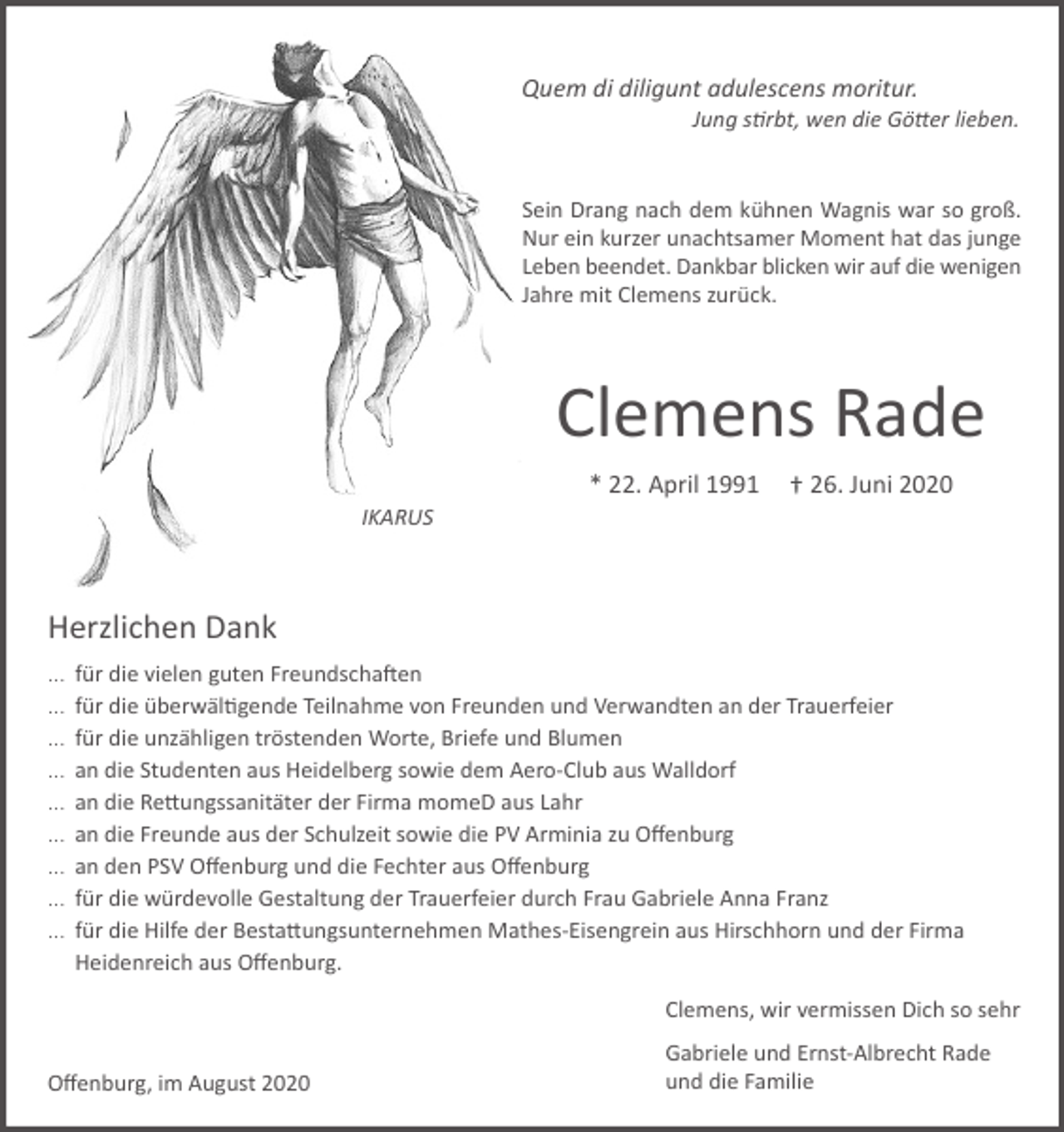 <p>Quem di diligunt adulescens moritur.<br />Jung stirbt, wen die Götter lieben.</p><p>Sein Drang nach dem kühnen Wagnis war so groß.<br />Nur ein kurzer unachtsamer Moment hat das junge<br />Leben beendet. Dankbar blicken wir auf die wenigen<br />Jahre mit Clemens zurück.</p><p>Clemens Rade<br />* 22. April 1991</p><p>† 26. Juni 2020</p><p>IKARUS</p><p>Herzlichen Dank<br />...<br />...<br />...<br />...<br />...<br />...<br />...<br />...<br />...</p><p>für die vielen guten Freundschaften<br />für die überwältigende Teilnahme von Freunden und Verwandten an der Trauerfeier<br />für die unzähligen tröstenden Worte, Briefe und Blumen<br />an die Studenten aus Heidelberg sowie dem Aero-Club aus Walldorf<br />an die Rettungssanitäter der Firma momeD aus Lahr<br />an die Freunde aus der Schulzeit sowie die PV Arminia zu Offenburg<br />an den PSV Offenburg und die Fechter aus Offenburg<br />für die würdevolle Gestaltung der Trauerfeier durch Frau Gabriele Anna Franz<br />für die Hilfe der Bestattungsunternehmen Mathes-Eisengrein aus Hirschhorn und der Firma<br />Heidenreich aus Offenburg.<br />Clemens, wir vermissen Dich so sehr</p><p>Offenburg, im August 2020</p><p>Gabriele und Ernst-Albrecht Rade<br />und die Familie</p>