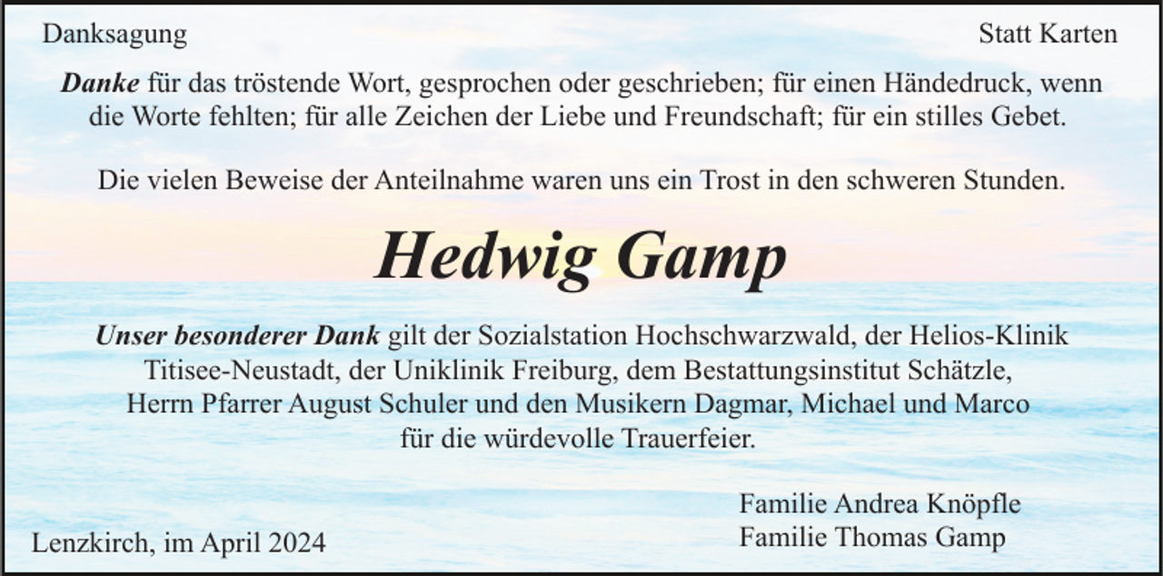 <p>Danksagung</p><p>Statt Karten</p><p>Danke für das tröstende Wort, gesprochen oder geschrieben; für einen Händedruck, wenn<br />die Worte fehlten; für alle Zeichen der Liebe und Freundschaft; für ein stilles Gebet.<br />Die vielen Beweise der Anteilnahme waren uns ein Trost in den schweren Stunden.</p><p>Hedwig Gamp<br />Unser besonderer Dank gilt der Sozialstation Hochschwarzwald, der Helios-Klinik<br />Titisee-Neustadt, der Uniklinik Freiburg, dem Bestattungsinstitut Schätzle,<br />Herrn Pfarrer August Schuler und den Musikern Dagmar, Michael und Marco<br />für die würdevolle Trauerfeier.</p><p>Lenzkirch, im April 2024</p><p>Familie Andrea Knöpfle<br />Familie Thomas Gamp</p>