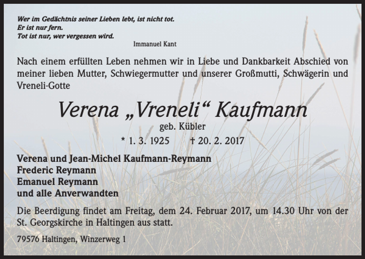 <p>Wer im Gedächtnis seiner Lieben lebt, ist nicht tot.<br />Er ist nur fern.<br />Tot ist nur, wer vergessen wird.</p><p>Immanuel Kant</p><p>Nach einem erfüllten Leben nehmen wir in Liebe und Dankbarkeit Abschied von<br />­meiner lieben Mutter, Schwiegermutter und unserer Großmutti, Schwägerin und<br />Vreneli-Gotte</p><p>Verena „Vreneli“ Kaufmann<br />geb. Kübler<br />* 1. 3. 1925 † 20. 2. 2017</p><p>Verena und Jean-Michel Kaufmann-Reymann<br />Frederic Reymann<br />Emanuel Reymann<br />und alle Anverwandten<br />Die Beerdigung findet am Freitag, dem 24. Februar 2017, um 14.30 Uhr von der<br />St. Georgskirche in Haltingen aus statt.<br />79576 Haltingen, Winzerweg 1</p>