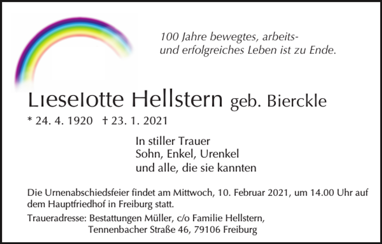 <p>100 Jahre bewegtes, arbeitsund erfolgreiches Leben ist zu Ende.</p><p>Lieselotte Hellstern geb. Bierckle<br />* 24. 4. 1920 † 23. 1. 2021<br />In stiller Trauer<br />Sohn, Enkel, Urenkel<br />und alle, die sie kannten<br />Die Urnenabschiedsfeier findet am Mittwoch, 10. Februar 2021, um 14.00 Uhr auf<br />dem Hauptfriedhof in Freiburg statt.<br />Traueradresse: Bestattungen Müller, c/o Familie Hellstern,<br />Tennenbacher Straße 46, 79106 Freiburg</p>
