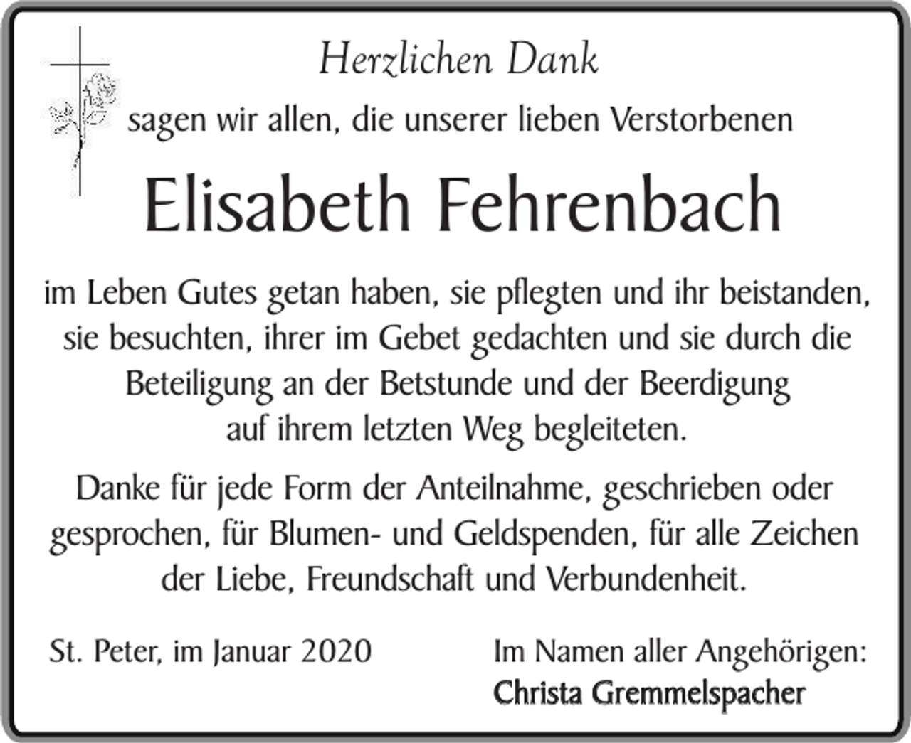 <p>Herzlichen Dank</p><p>sagen wir allen, die unserer lieben Verstorbenen</p><p>Elisabeth Fehrenbach</p><p>im Leben Gutes getan haben, sie pflegten und ihr beistanden,<br />sie besuchten, ihrer im Gebet gedachten und sie durch die<br />Beteiligung an der Betstunde und der Beerdigung<br />auf ihrem letzten Weg begleiteten.<br />Danke für jede Form der Anteilnahme, geschrieben oder<br />gesprochen, für Blumen- und Geldspenden, für alle Zeichen<br />der Liebe, Freundschaft und Verbundenheit.<br />St. Peter, im Januar 2020</p><p>Im Namen aller Angehörigen:<br />Christa Gremmelspacher</p>