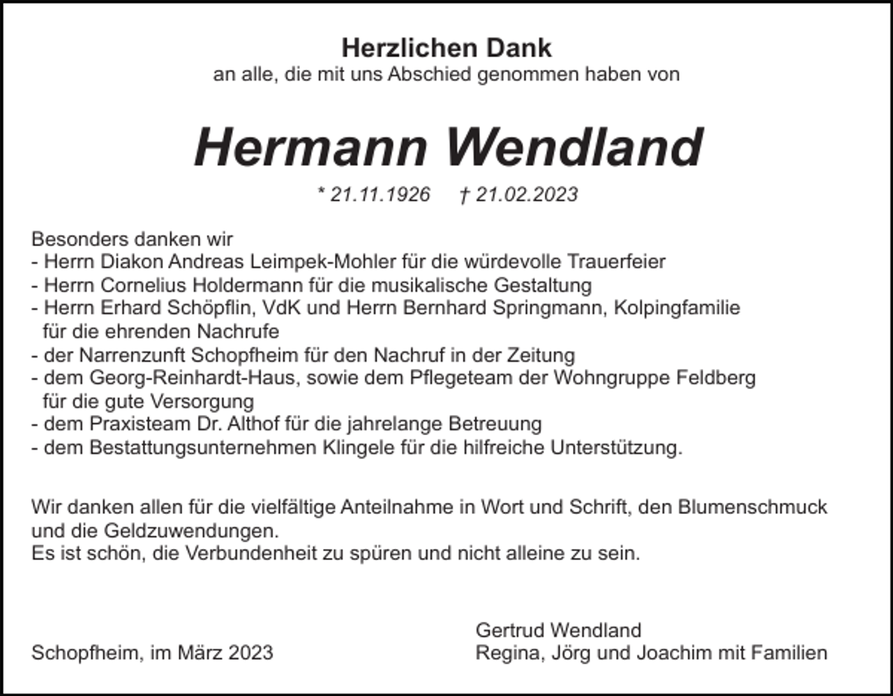 <p>Herzlichen Dank<br />an alle, die mit uns Abschied genommen haben von</p><p>Hermann Wendland<br />* 21.11.1926</p><p>† 21.02.2023</p><p>Besonders danken wir<br />- Herrn Diakon Andreas Leimpek-Mohler für die würdevolle Trauerfeier<br />- Herrn Cornelius Holdermann für die musikalische Gestaltung<br />- Herrn Erhard Schöpflin, VdK und Herrn Bernhard Springmann, Kolpingfamilie<br />für die ehrenden Nachrufe<br />- der Narrenzunft Schopfheim für den Nachruf in der Zeitung<br />- dem Georg-Reinhardt-Haus, sowie dem Pflegeteam der Wohngruppe Feldberg<br />für die gute Versorgung<br />- dem Praxisteam Dr. Althof für die jahrelange Betreuung<br />- dem Bestattungsunternehmen Klingele für die hilfreiche Unterstützung.<br />Wir danken allen für die vielfältige Anteilnahme in Wort und Schrift, den Blumenschmuck<br />und die Geldzuwendungen.<br />Es ist schön, die Verbundenheit zu spüren und nicht alleine zu sein.</p><p>Schopfheim, im März 2023</p><p>Gertrud Wendland<br />Regina, Jörg und Joachim mit Familien</p>