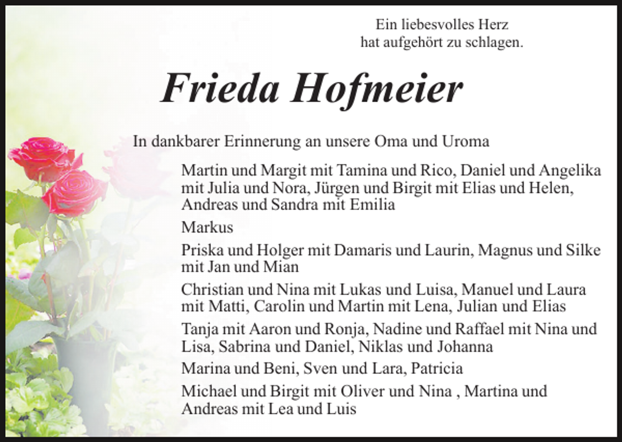 <p>Ein liebesvolles Herz<br />hat aufgehört zu schlagen.</p><p>Frieda Hofmeier<br />In dankbarer Erinnerung an unsere Oma und Uroma<br />Martin und Margit mit Tamina und Rico, Daniel und Angelika<br />mit Julia und Nora, Jürgen und Birgit mit Elias und Helen,<br />Andreas und Sandra mit Emilia<br />Markus<br />Priska und Holger mit Damaris und Laurin, Magnus und Silke<br />mit Jan und Mian<br />Christian und Nina mit Lukas und Luisa, Manuel und Laura<br />mit Matti, Carolin und Martin mit Lena, Julian und Elias<br />Tanja mit Aaron und Ronja, Nadine und Raffael mit Nina und<br />Lisa, Sabrina und Daniel, Niklas und Johanna<br />Marina und Beni, Sven und Lara, Patricia<br />Michael und Birgit mit Oliver und Nina , Martina und<br />Andreas mit Lea und Luis</p>