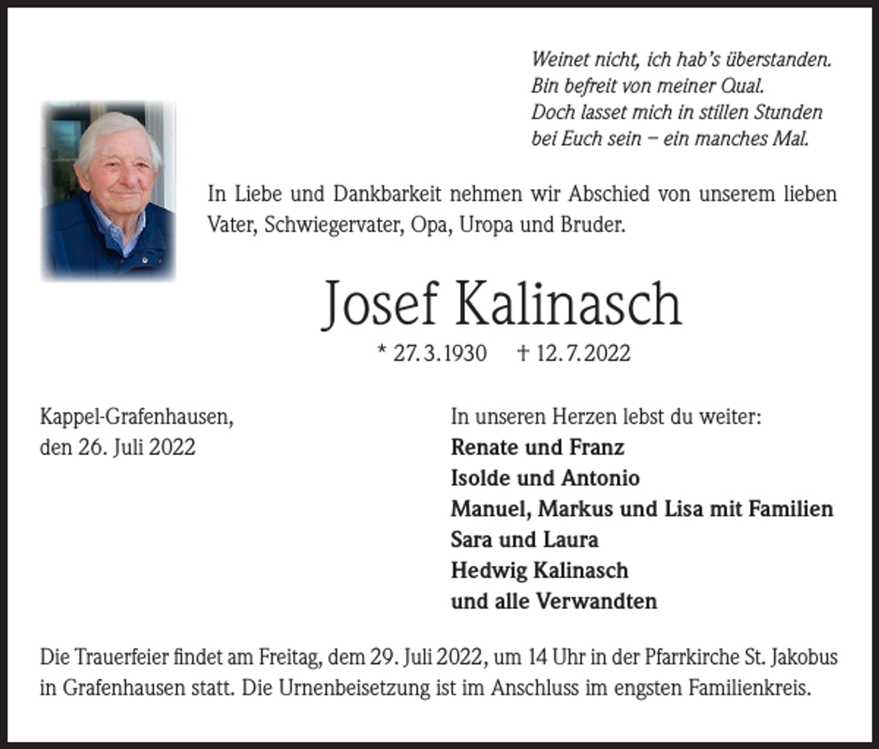 <p>Weinet nicht, ich hab’s überstanden.<br />Bin befreit von meiner Qual.<br />Doch lasset mich in stillen Stunden<br />bei Euch sein – ein manches Mal.</p><p>In Liebe und Dankbarkeit nehmen wir Abschied von unserem lieben<br />Vater, Schwiegervater, Opa, Uropa und Bruder.</p><p>Josef Kalinasch<br />* 27. 3. 1930</p><p>Kappel-Grafenhausen,<br />den 26. Juli 2022</p><p>† 12. 7. 2022</p><p>In unseren Herzen lebst du weiter:<br />Renate und Franz<br />Isolde und Antonio<br />Manuel, Markus und Lisa mit Familien<br />Sara und Laura<br />Hedwig Kalinasch<br />und alle Verwandten</p><p>Die Trauerfeier findet am Freitag, dem 29. Juli 2022, um 14 Uhr in der Pfarrkirche St. Jakobus<br />in Grafenhausen statt. Die Urnenbeisetzung ist im Anschluss im engsten Familienkreis.</p>