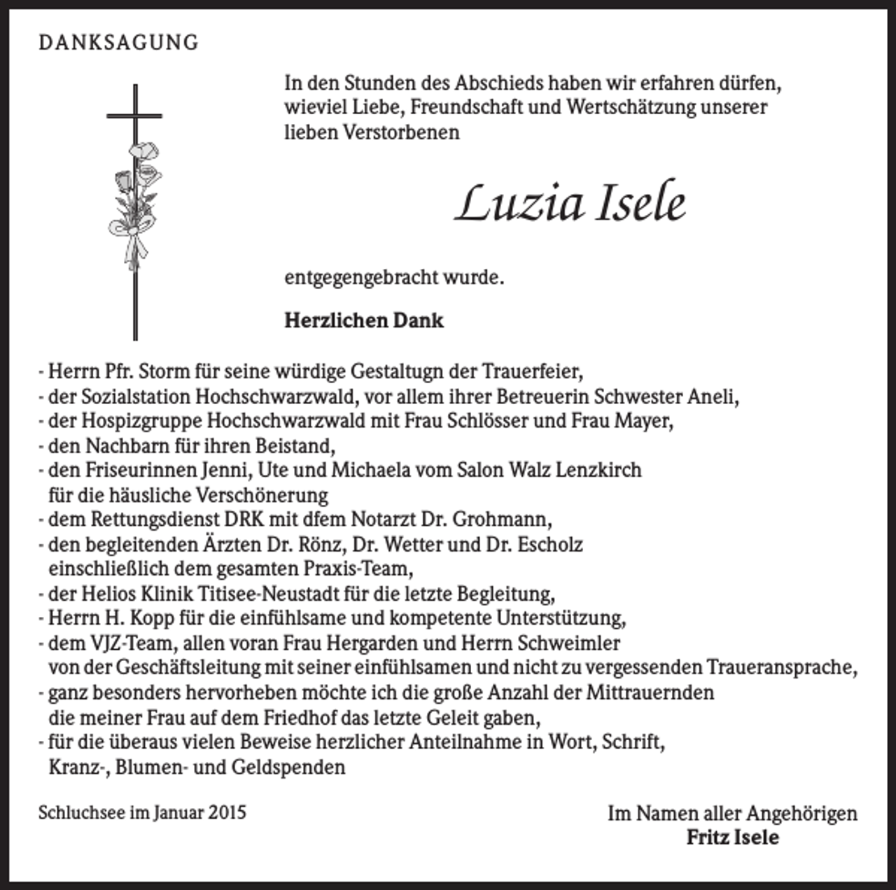 <p>DANK S AGUNG<br />In den Stunden des Abschieds haben wir erfahren dürfen,<br />wieviel Liebe, Freundschaft und Wertschätzung unserer<br />lieben Verstorbenen</p><p>Luzia Isele<br />entgegengebracht wurde.<br />Herzlichen Dank<br />- Herrn Pfr. Storm für seine würdige Gestaltugn der Trauerfeier,<br />- der Sozialstation Hochschwarzwald, vor allem ihrer Betreuerin Schwester Aneli,<br />- der Hospizgruppe Hochschwarzwald mit Frau Schlösser und Frau Mayer,<br />- den Nachbarn für ihren Beistand,<br />- den Friseurinnen Jenni, Ute und Michaela vom Salon Walz Lenzkirch<br />für die häusliche Verschönerung<br />- dem Rettungsdienst DRK mit dfem Notarzt Dr. Grohmann,<br />- den begleitenden Ärzten Dr. Rönz, Dr. Wetter und Dr. Escholz<br />einschließlich dem gesamten Praxis-Team,<br />- der Helios Klinik Titisee-Neustadt für die letzte Begleitung,<br />- Herrn H. Kopp für die einfühlsame und kompetente Unterstützung,<br />- dem VJZ-Team, allen voran Frau Hergarden und Herrn Schweimler<br />von der Geschäftsleitung mit seiner einfühlsamen und nicht zu vergessenden Traueransprache,<br />- ganz besonders hervorheben möchte ich die große Anzahl der Mittrauernden<br />die meiner Frau auf dem Friedhof das letzte Geleit gaben,<br />- für die überaus vielen Beweise herzlicher Anteilnahme in Wort, Schrift,<br />Kranz-, Blumen- und Geldspenden<br />Schluchsee im Januar 2015</p><p>Im Namen aller Angehörigen<br />Fritz Isele</p>