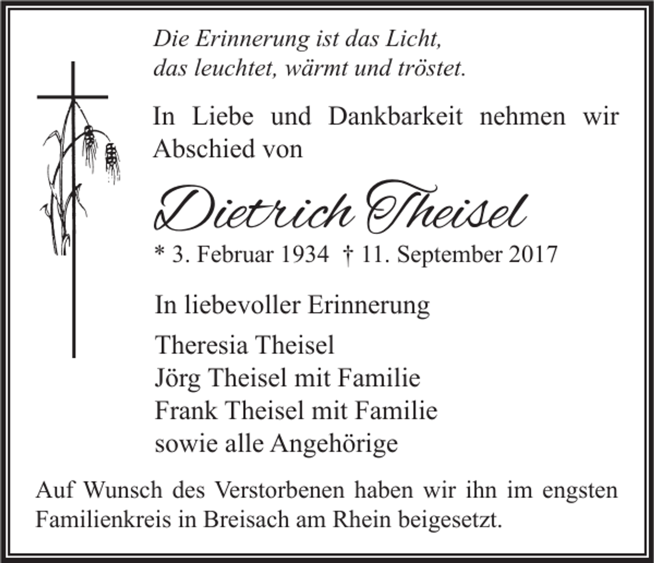 <p>Di e Eri<br />Die<br />Erinnerung<br />n n er u n g ist<br />istddas<br />as LiLicht,<br />c ht,<br />ddas<br />as lleuchtet,<br />e u c ht et, wärmt<br />w är mt uund<br />n d trtröstet.<br />öst et.</p><p>I n Liebe<br />In<br />Li e b e und<br />u n d Dankbarkeit<br />D a n k b ar k eit nehmen<br />n e h m e n wir<br />wir<br />AAbschied<br />bs c hi e d vvon<br />on</p><p>DietrichTheisel<br />Dietrich<br />Theisel</p><p>** 3.<br />3. Februar<br />F e br u ar 11934<br />9 3 4 †† 111.<br />1. September<br />S e pt e m b er 22</p><p>I n li<br />In<br />liebevoller<br />e b e v oll er Erinnerung<br />Eri n n er u n g<br />TTheresia<br />h er esi a TTheisel<br />h eis el<br />JJörg<br />ör g Theisel<br />T h eis el mit<br />mit Familie<br />F a mili e<br />Frank<br />Fr<br />a n k Theisel<br />T h eis el mit<br />mit FFamilie<br />a mili e<br />ssowie<br />o wi e alle<br />all e Angehörige<br />A n g e h öri g e<br />A uf Wunsch<br />Auf<br />W u ns c h ddes<br />es Verst<br />Verstorbenen<br />or b e n e n hhaben<br />a b e n wir<br />wiri ihn<br />h n i im<br />m eengsten<br />n gst e n<br />FFamilienkreis<br />a mili e n kr eis iin<br />n Breisach<br />Br eis a c h aam<br />m Rhein<br />R h ei n bbeigesetzt.<br />ei g es et zt.</p>