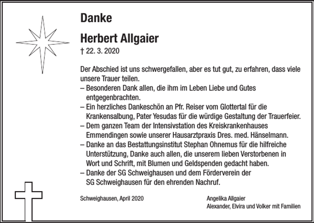 <p>Danke<br />Herbert Allgaier<br />† 22. 3. 2020<br />Der Abschied ist uns schwergefallen, aber es tut gut, zu erfahren, dass viele<br />unsere Trauer teilen.<br />– Besonderen Dank allen, die ihm im Leben Liebe und Gutes<br />­entgegenbrachten.<br />– Ein herzliches Dankeschön an Pfr. Reiser vom Glottertal für die<br />­Krankensalbung, Pater Yesudas für die würdige Gestaltung der Trauerfeier.<br />– Dem ganzen Team der Intensivstation des Kreiskrankenhauses<br />­Emmendingen sowie unserer Hausarztpraxis Dres. med. Hänselmann.<br />– Danke an das Bestattungsinstitut Stephan Ohnemus für die hilfreiche<br />Unterstützung, Danke auch allen, die unserem lieben Verstorbenen in<br />Wort und Schrift, mit Blumen und Geldspenden gedacht haben.<br />– Danke der SG Schweighausen und dem Förderverein der<br />SG Schweighausen für den ehrenden Nachruf.<br />Schweighausen, April 2020 Angelika Allgaier<br />Alexander, Elvira und Volker mit Familien</p>