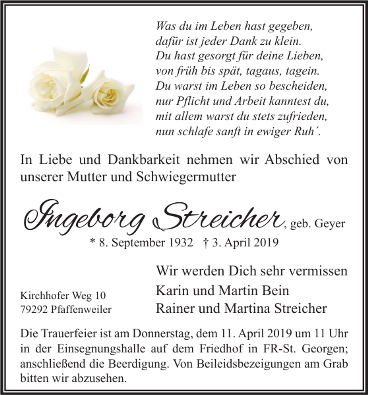<p>Was du im Leben hast gegeben,<br />dafür ist jeder Dank zu klein.<br />Du hast gesorgt für deine Lieben,<br />von früh bis spät, tagaus, tagein.<br />Du warst im Leben so bescheiden,<br />nur Pflicht und Arbeit kanntest du,<br />mit allem warst du stets zufrieden,<br />nun schlafe sanft in ewiger Ruh´.</p><p>In Liebe und Dankbarkeit nehmen wir Abschied von<br />unserer Mutter und Schwiegermutter</p><p>Ingeborg Streicher</p><p>, geb. Geyer</p><p>* 8. September 1932 † 3. April 2019</p><p>Kirchhofer Weg 10<br />79292 Pfaffenweiler</p><p>Wir werden Dich sehr vermissen<br />Karin und Martin Bein<br />Rainer und Martina Streicher</p><p>Die Trauerfeier ist am Donnerstag, dem 11. April 2019 um 11 Uhr<br />in der Einsegnungshalle auf dem Friedhof in FR-St. Georgen;<br />anschließend die Beerdigung. Von Beileidsbezeigungen am Grab<br />bitten wir abzusehen.</p>