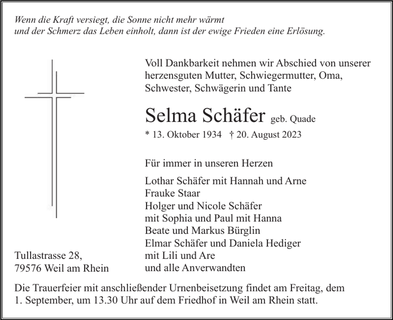 <p>Wenn die Kraft versiegt, die Sonne nicht mehr wärmt<br />und der Schmerz das Leben einholt, dann ist der ewige Frieden eine Erlösung.</p><p>Voll Dankbarkeit nehmen wir Abschied von unserer<br />herzensguten Mutter, Schwiegermutter, Oma,<br />Schwester, Schwägerin und Tante</p><p>Selma Schäfer geb. Quade<br />* 13. Oktober 1934 † 20. August 2023</p><p>Für immer in unseren Herzen</p><p>Tullastrasse 28,<br />79576 Weil am Rhein</p><p>Lothar Schäfer mit Hannah und Arne<br />Frauke Staar<br />Holger und Nicole Schäfer<br />mit Sophia und Paul mit Hanna<br />Beate und Markus Bürglin<br />Elmar Schäfer und Daniela Hediger<br />mit Lili und Are<br />und alle Anverwandten</p><p>Die Trauerfeier mit anschließender Urnenbeisetzung findet am Freitag, dem<br />1. September, um 13.30 Uhr auf dem Friedhof in Weil am Rhein statt.</p>