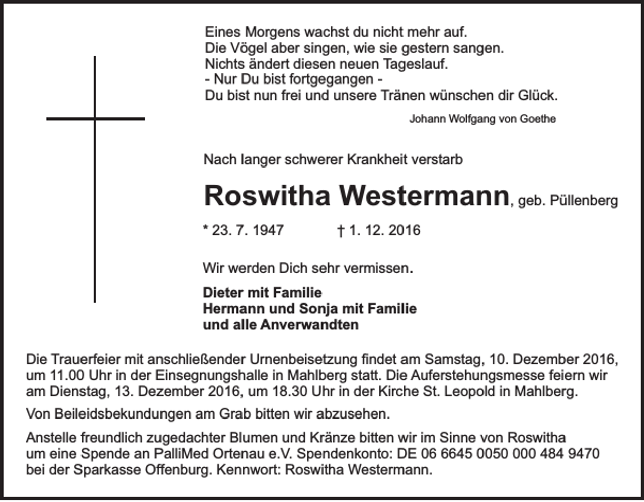<p>Eines Morgens wachst du nicht mehr auf.<br />Die Vögel aber singen, wie sie gestern sangen.<br />Nichts ändert diesen neuen Tageslauf.<br />- Nur Du bist fortgegangen Du bist nun frei und unsere Tränen wünschen dir Glück.<br />Johann Wolfgang von Goethe</p><p>Nach langer schwerer Krankheit verstarb</p><p>Roswitha Westermann, geb. Püllenberg<br />* 23. 7. 1947</p><p>† 1. 12. 2016</p><p>Wir werden Dich sehr vermissen.<br />Dieter mit Familie<br />Hermann und Sonja mit Familie<br />und alle Anverwandten<br />Die Trauerfeier mit anschließender Urnenbeisetzung findet am Samstag, 10. Dezember 2016,<br />um 11.00 Uhr in der Einsegnungshalle in Mahlberg statt. Die Auferstehungsmesse feiern wir<br />am Dienstag, 13. Dezember 2016, um 18.30 Uhr in der Kirche St. Leopold in Mahlberg.<br />Von Beileidsbekundungen am Grab bitten wir abzusehen.<br />Anstelle freundlich zugedachter Blumen und Kränze bitten wir im Sinne von Roswitha<br />um eine Spende an PalliMed Ortenau e.V. Spendenkonto: DE 0645 00500 484 9470<br />bei der Sparkasse Offenburg. Kennwort: Roswitha Westermann.</p>