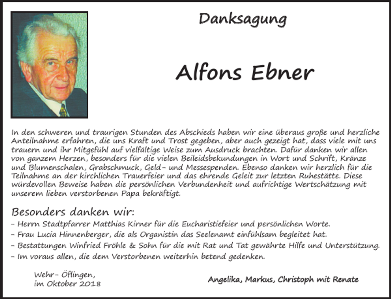 <p>Danksagung</p><p>Alfons Ebner<br />In den schweren und traurigen Stunden des Abschieds haben wir eine überaus große und herzliche<br />Anteilnahme erfahren, die uns Kraft und Trost gegeben, aber auch gezeigt hat, dass viele mit uns<br />trauern und ihr Mitgefühl auf vielfältige Weise zum Ausdruck brachten. Dafür danken wir allen<br />von ganzem Herzen, besonders für die vielen Beileidsbekundungen in Wort und Schrift, Kränze<br />und Blumenschalen, Grabschmuck, Geld- und Messespenden. Ebenso danken wir herzlich für die<br />Teilnahme an der kirchlichen Trauerfeier und das ehrende Geleit zur letzten Ruhestätte. Diese<br />würdevollen Beweise haben die persönlichen Verbundenheit und aufrichtige Wertschätzung mit<br />unserem lieben verstorbenen Papa bekräftigt.</p><p>Besonders danken wir:<br />-</p><p>Herrn Stadtpfarrer Matthias Kirner für die Eucharistiefeier und persönlichen Worte.<br />Frau Lucia Hinnenberger, die als Organistin das Seelenamt einfühlsam begleitet hat.<br />Bestattungen Winfried Fröhle &amp; Sohn für die mit Rat und Tat gewährte Hilfe und Unterstützung.<br />Im voraus allen, die dem Verstorbenen weiterhin betend gedenken.<br />Wehr- Öflingen,<br />im Oktober 2018</p><p>Angelika, Markus, Christoph mit Renate</p>