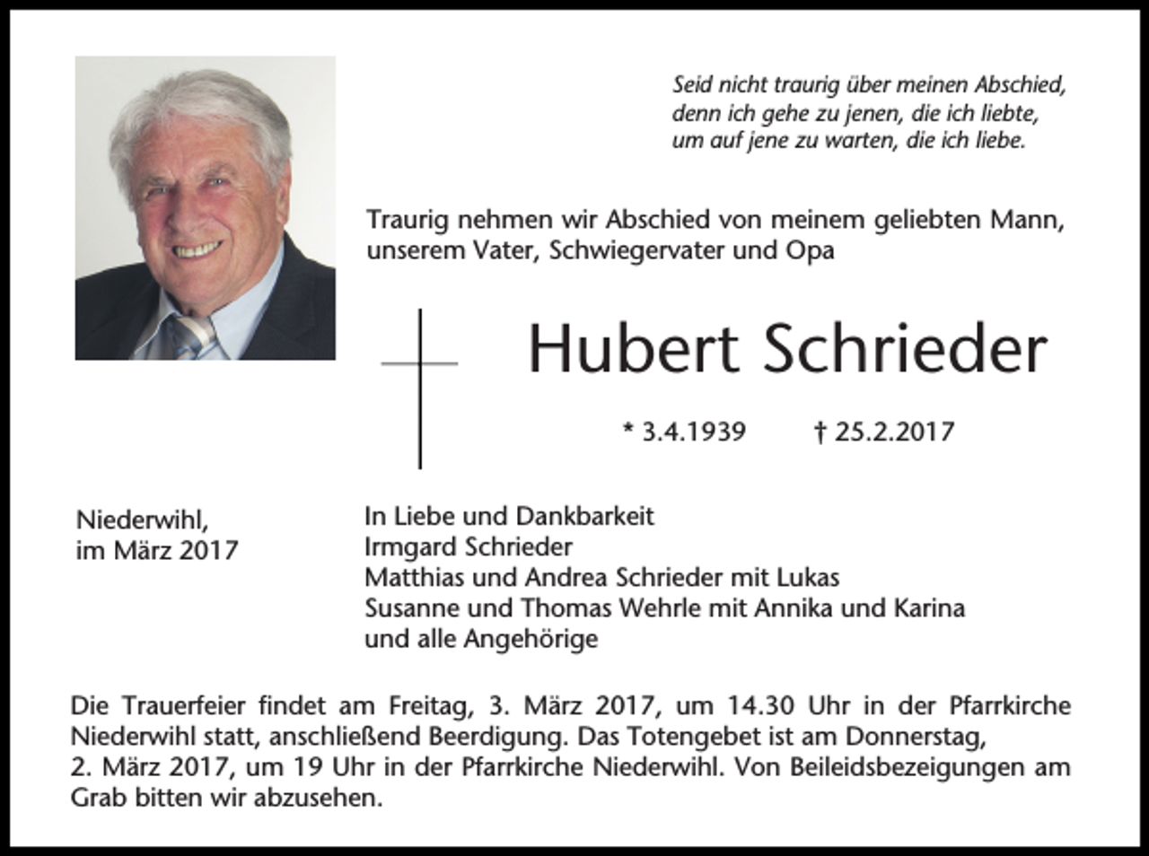 <p>Seid nicht traurig über meinen Abschied,<br />denn ich gehe zu jenen, die ich liebte,<br />um auf jene zu warten, die ich liebe.</p><p>Traurig nehmen wir Abschied von meinem geliebten Mann,<br />unserem Vater, Schwiegervater und Opa</p><p>Hubert Schrieder<br />* 3.4.1939<br />Niederwihl,<br />im März 2017</p><p>† 25.2.2017</p><p>In Liebe und Dankbarkeit<br />Irmgard Schrieder<br />Matthias und Andrea Schrieder mit Lukas<br />Susanne und Thomas Wehrle mit Annika und Karina<br />und alle Angehörige</p><p>Die Trauerfeier findet am Freitag, 3. März 2017, um 14.30 Uhr in der Pfarrkirche<br />Niederwihl statt, anschließend Beerdigung. Das Totengebet ist am Donnerstag,<br />2. März 2017, um 19 Uhr in der Pfarrkirche Niederwihl. Von Beileidsbezeigungen am<br />Grab bitten wir abzusehen.</p>