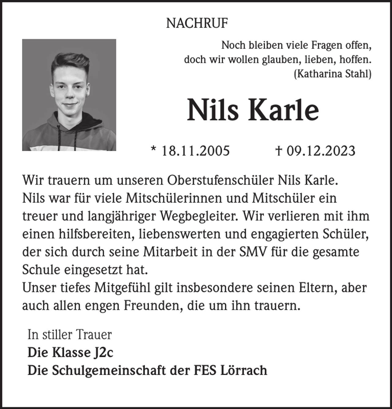 <p>NACHRUF<br />Noch bleiben viele Fragen offen,<br />doch wir wollen glauben, lieben, hoffen.<br />(Katharina Stahl)</p><p>Nils Karle<br />* 18.11.2005</p><p>† 09.12.2023</p><p>Wir trauern um unseren Oberstufenschüler Nils Karle.<br />Nils war für viele Mitschülerinnen und Mitschüler ein<br />treuer und langjähriger Wegbegleiter. Wir verlieren mit ihm<br />einen hilfsbereiten, liebenswerten und engagierten Schüler,<br />der sich durch seine Mitarbeit in der SMV für die gesamte<br />Schule eingesetzt hat.<br />Unser tiefes Mitgefühl gilt insbesondere seinen Eltern, aber<br />auch allen engen Freunden, die um ihn trauern.<br />In stiller Trauer<br />Die Klasse J2c<br />Die Schulgemeinschaft der FES Lörrach</p>