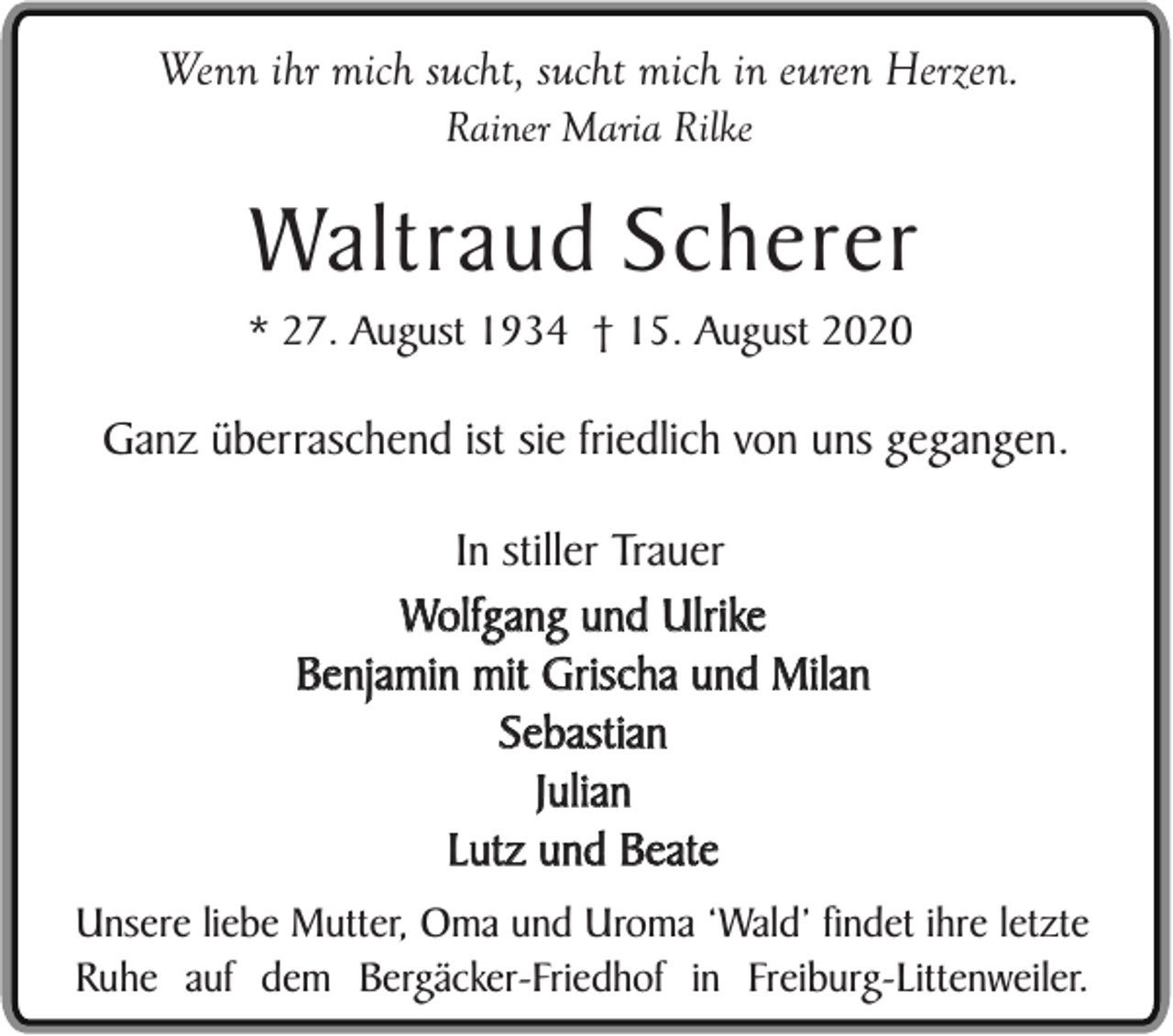 <p>Wenn ihr mich sucht, sucht mich in euren Herzen.<br />Rainer Maria Rilke</p><p>Waltraud Scherer<br />* 27. August 1934 † 15. August 2020</p><p>Ganz überraschend ist sie friedlich von uns gegangen.<br />In stiller Trauer<br />Wolfgang und Ulrike<br />Benjamin mit Grischa und Milan<br />Sebastian<br />Julian<br />Lutz und Beate<br />Unsere liebe Mutter, Oma und Uroma ‘Wald’ findet ihre letzte<br />Ruhe auf dem Bergäcker-Friedhof in Freiburg-Littenweiler.</p>