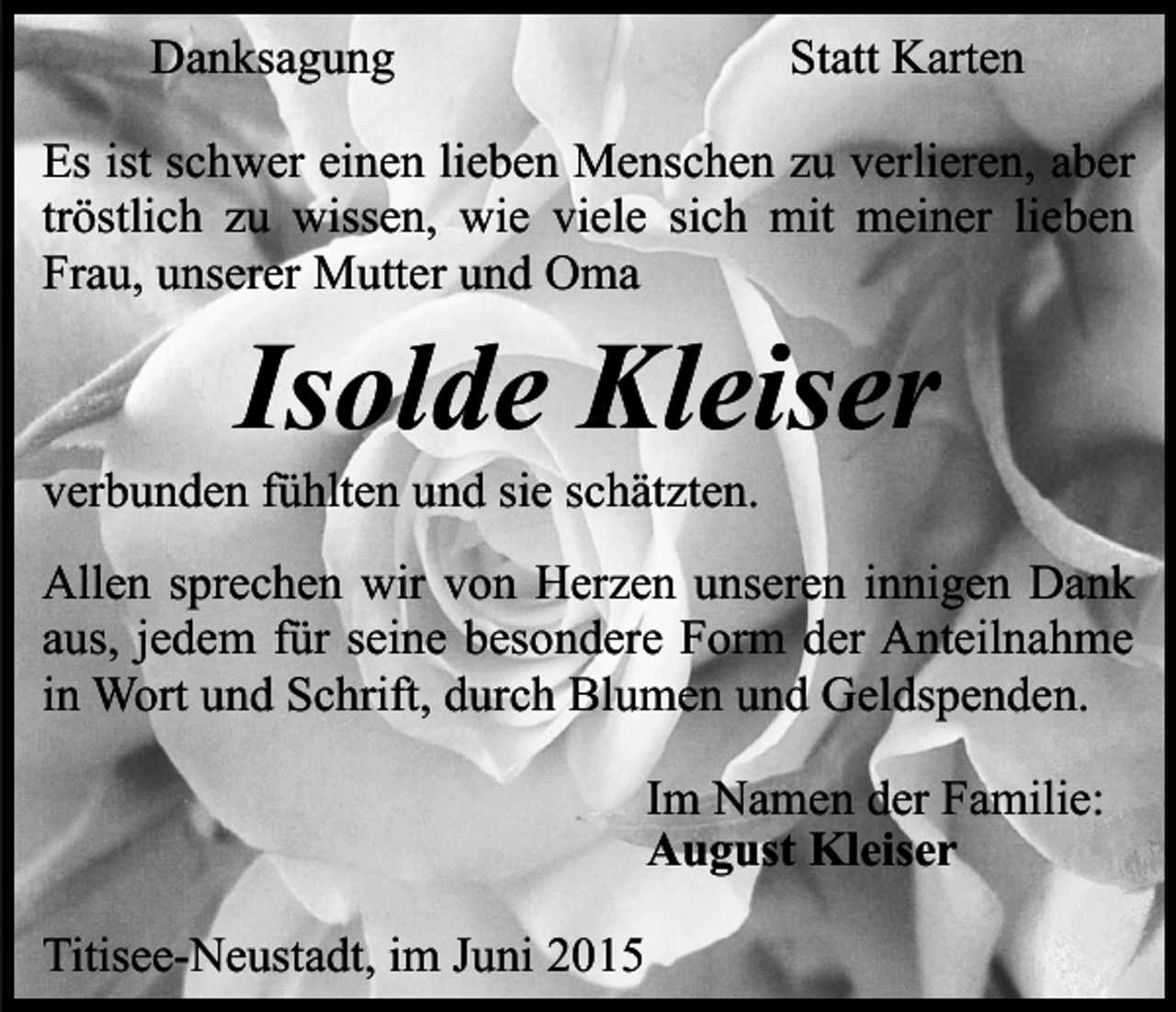 <p>Danksagung</p><p>Statt Karten</p><p>Es ist schwer einen lieben Menschen zu verlieren, aber<br />tröstlich zu wissen, wie viele sich mit meiner lieben<br />Frau, unserer Mutter und Oma</p><p>Isolde Kleiser</p><p>verbunden fühlten und sie schätzten.</p><p>Allen sprechen wir von Herzen unseren innigen Dank<br />aus, jedem für seine besondere Form der Anteilnahme<br />in Wort und Schrift, durch Blumen und Geldspenden.<br />Im Namen der Familie:<br />August Kleiser<br />Titisee-Neustadt, im Juni 2015</p>