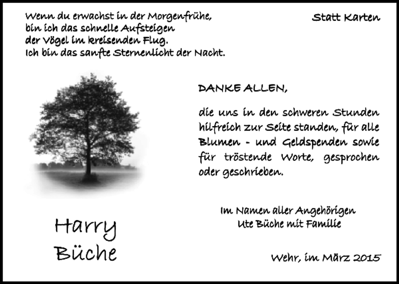 <p>Wenn du erwachst in der Morgenfrühe,<br />bin ich das schnelle Aufsteigen<br />der Vögel im kreisenden Flug.<br />Ich bin das sanfte Sternenlicht der Nacht.</p><p>Statt Karten</p><p>DANKE ALLEN,<br />die uns in den schweren Stunden<br />hilfreich zur Seite standen, für alle<br />Blumen - und Geldspenden sowie<br />für tröstende Worte, gesprochen<br />oder geschrieben.</p><p>Harry<br />Büche</p><p>Im Namen aller Angehörigen<br />Ute Büche mit Familie<br />Wehr, im März 2015</p>