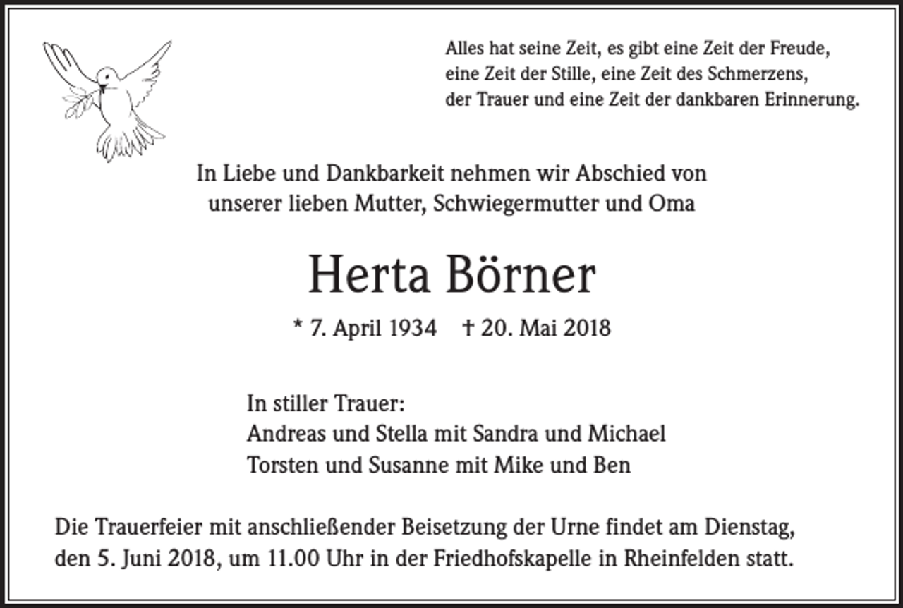 <p>Alles hat seine Zeit, es gibt eine Zeit der Freude,<br />eine Zeit der Stille, eine Zeit des Schmerzens,<br />der Trauer und eine Zeit der dankbaren Erinnerung.</p><p>In Liebe und Dankbarkeit nehmen wir Abschied von<br />unserer lieben Mutter, Schwiegermutter und Oma</p><p>Herta Börner<br />* 7. April 1934 † 20. Mai 2018<br />In stiller Trauer:<br />Andreas und Stella mit Sandra und Michael<br />Torsten und Susanne mit Mike und Ben<br />Die Trauerfeier mit anschließender Beisetzung der Urne findet am Dienstag,<br />den 5. Juni 2018, um 11.00 Uhr in der Friedhofskapelle in Rheinfelden statt.</p>