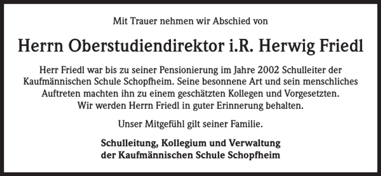 <p>Mit Trauer nehmen wir Abschied von</p><p>Herrn Oberstudiendirektor i.R. Herwig Friedl<br />Herr Friedl war bis zu seiner Pensionierung im Jahre 2002 Schulleiter der<br />Kaufmännischen Schule Schopfheim. Seine besonnene Art und sein menschliches<br />Auftreten machten ihn zu einem geschätzten Kollegen und Vorgesetzten.<br />Wir werden Herrn Friedl in guter Erinnerung behalten.<br />Unser Mitgefühl gilt seiner Familie.<br />Schulleitung, Kollegium und Verwaltung<br />der Kaufmännischen Schule Schopfheim</p>