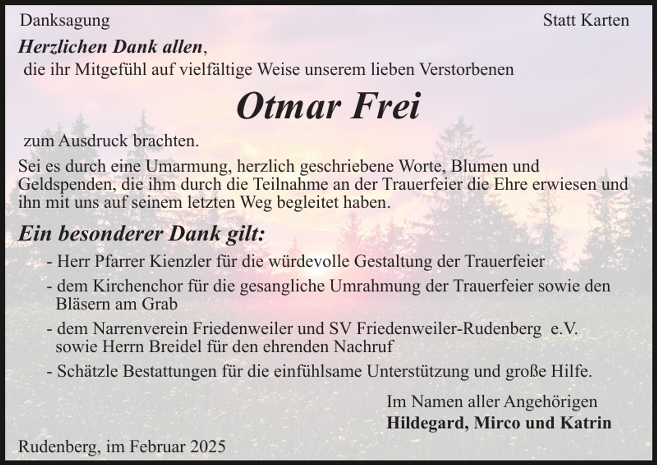 <p>Danksagung</p><p>Statt Karten</p><p>Herzlichen Dank allen,<br />die ihr Mitgefühl auf vielfältige Weise unserem lieben Verstorbenen</p><p>Otmar Frei<br />zum Ausdruck brachten.<br />Sei es durch eine Umarmung, herzlich geschriebene Worte, Blumen und<br />Geldspenden, die ihm durch die Teilnahme an der Trauerfeier die Ehre erwiesen und<br />ihn mit uns auf seinem letzten Weg begleitet haben.</p><p>Ein besonderer Dank gilt:<br />- Herr Pfarrer Kienzler für die würdevolle Gestaltung der Trauerfeier<br />- dem Kirchenchor für die gesangliche Umrahmung der Trauerfeier sowie den<br />Bläsern am Grab<br />- dem Narrenverein Friedenweiler und SV Friedenweiler-Rudenberg e.V.<br />sowie Herrn Breidel für den ehrenden Nachruf<br />- Schätzle Bestattungen für die einfühlsame Unterstützung und große Hilfe.<br />Im Namen aller Angehörigen<br />Hildegard, Mirco und Katrin<br />Rudenberg, im Februar 2025</p>