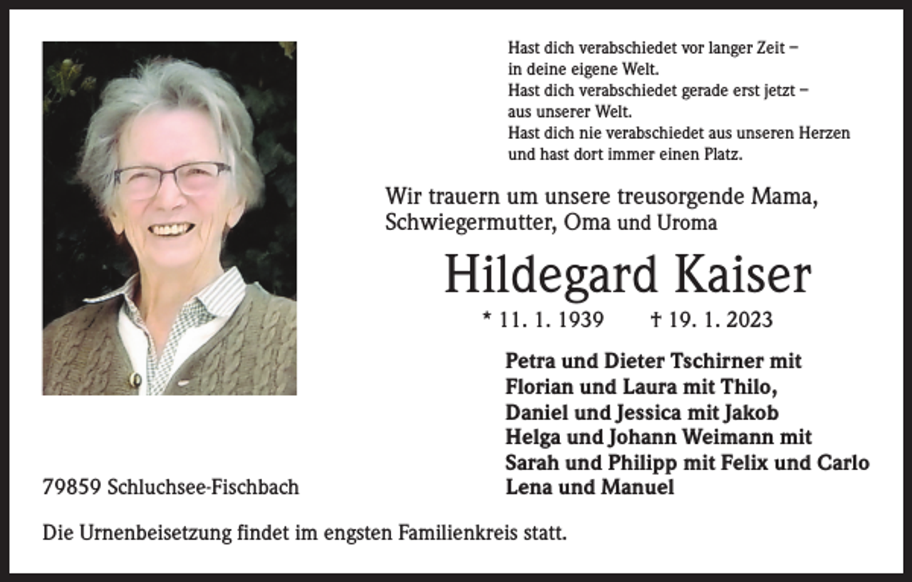 <p>Hast dich verabschiedet vor langer Zeit –<br />in deine eigene Welt.<br />Hast dich verabschiedet gerade erst jetzt –<br />aus unserer Welt.<br />Hast dich nie verabschiedet aus unseren Herzen<br />und hast dort immer einen Platz.</p><p>Wir trauern um unsere treusorgende Mama,<br />­Schwiegermutter, Oma und Uroma</p><p>Hildegard Kaiser<br />* 11. 1. 1939 † 19. 1. 2023</p><p>79859 Schluchsee-Fischbach</p><p>Petra und Dieter Tschirner mit<br />Florian und Laura mit Thilo,<br />Daniel und Jessica mit Jakob<br />Helga und Johann Weimann mit<br />Sarah und Philipp mit Felix und Carlo<br />Lena und Manuel</p><p>Die Urnenbeisetzung findet im engsten Familienkreis statt.</p>