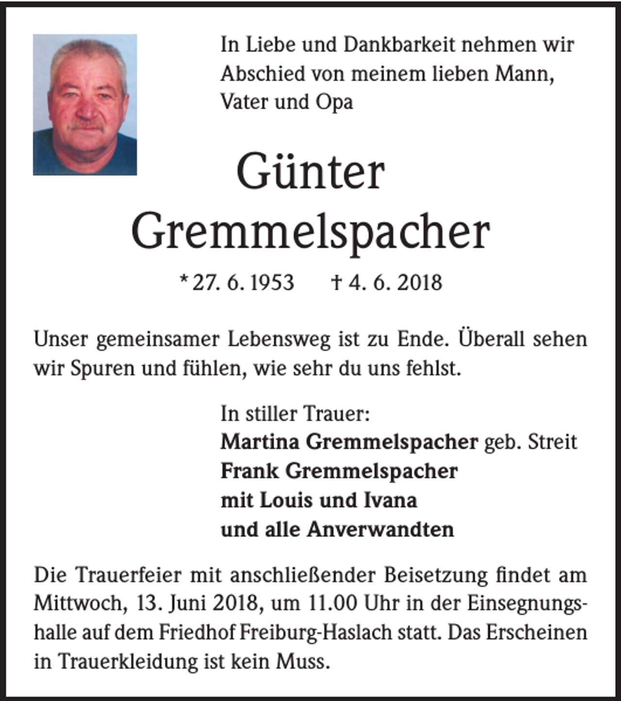 <p>In Liebe und Dankbarkeit nehmen wir<br />Abschied von meinem lieben Mann,<br />Vater und Opa</p><p>Günter<br />Gremmelspacher<br />* 27. 6. 1953</p><p>† 4. 6. 2018</p><p>Unser gemeinsamer Lebensweg ist zu Ende. Überall sehen<br />wir Spuren und fühlen, wie sehr du uns fehlst.<br />In stiller Trauer:<br />Martina Gremmelspacher geb. Streit<br />Frank Gremmelspacher<br />mit Louis und Ivana<br />und alle Anverwandten<br />Die Trauerfeier mit anschließender Beisetzung findet am<br />Mittwoch, 13. Juni 2018, um 11.00 Uhr in der Einsegnungshalle auf dem Friedhof Freiburg-Haslach statt. Das Erscheinen<br />in Trauerkleidung ist kein Muss.</p>