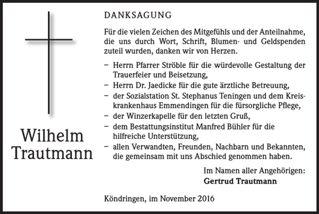 <p>DANKSAGUNG<br />Für die vielen Zeichen des Mitgefühls und der ­Anteilnahme,<br />die uns durch Wort, Schrift, Blumen- und Geldspenden<br />­zuteil wurden, danken wir von Herzen.</p><p>Wilhelm<br />Trautmann</p><p>– Herrn Pfarrer Ströble für die würdevolle Gestaltung der<br />Trauerfeier und Beisetzung,<br />– Herrn Dr. Jaedicke für die gute ärztliche Betreuung,<br />– der Sozialstation St. Stephanus Teningen und dem Kreiskrankenhaus Emmendingen für die fürsorgliche Pflege,<br />– der Winzerkapelle für den letzten Gruß,<br />– dem Bestattungsinstitut Manfred Bühler für die<br />­hilfreiche Unterstützung,<br />– allen Verwandten, Freunden, Nachbarn und Bekannten,<br />die gemeinsam mit uns Abschied genommen haben.<br />Im Namen aller Angehörigen:<br />Gertrud Trautmann<br />Köndringen, im November 2016</p>