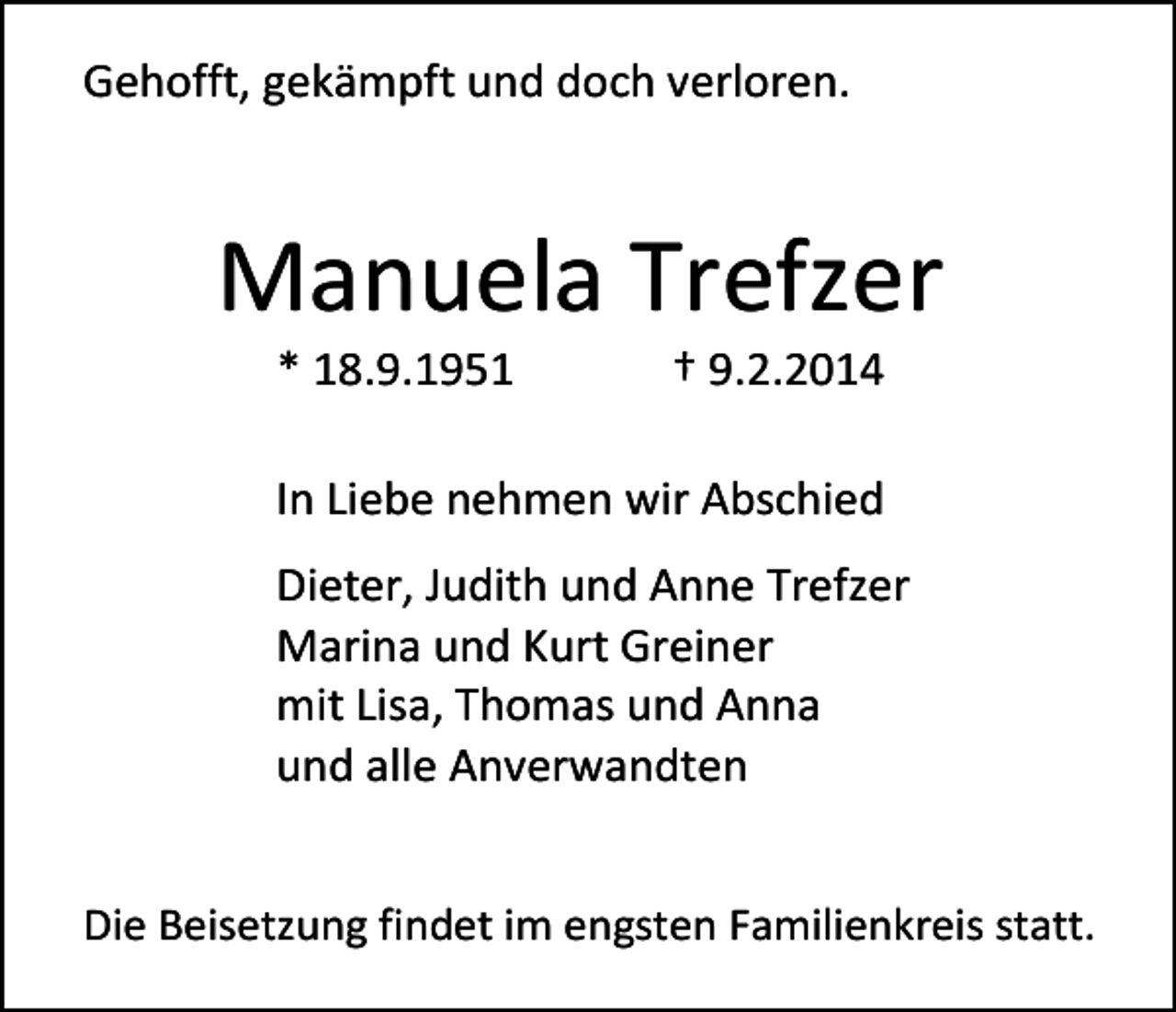 <p>Gehofft, gekämpft und doch verloren.</p><p>Manuela Trefzer<br />* 18.9.1951</p><p>† 9.2.2014</p><p>In Liebe nehmen wir Abschied<br />Dieter, Judith und Anne Trefzer<br />Marina und Kurt Greiner<br />mit Lisa, Thomas und Anna<br />und alle Anverwandten<br />Die Beisetzung findet im engsten Familienkreis statt.</p>