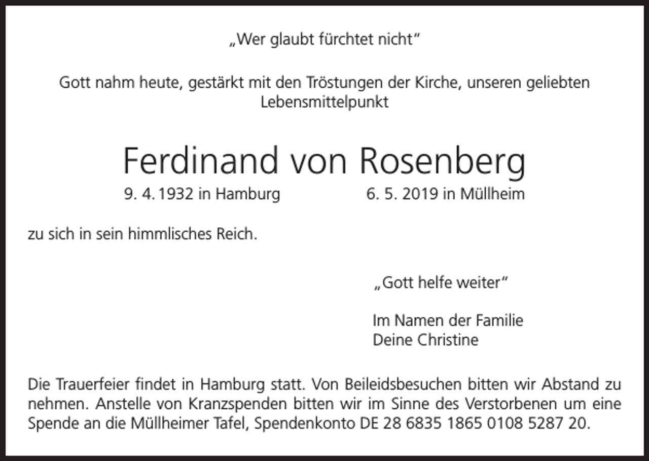 <p>„Wer glaubt fürchtet nicht“<br />Gott nahm heute, gestärkt mit den Tröstungen der Kirche, unseren geliebten<br />Lebensmittelpunkt</p><p>Ferdinand von Rosenberg<br />9. 4. 1932 in Hamburg</p><p>6. 5. 2019 in Müllheim</p><p>zu sich in sein himmlisches Reich.<br />„Gott helfe weiter“<br />Im Namen der Familie<br />Deine Christine<br />Die Trauerfeier findet in Hamburg statt. Von Beileidsbesuchen bitten wir Abstand zu<br />nehmen. Anstelle von Kranzspenden bitten wir im Sinne des Verstorbenen um eine<br />Spende an die Müllheimer Tafel, Spendenkonto DE 28 6835 1865 0108 5287 20.</p>