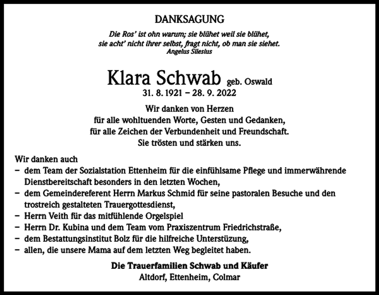 <p>DANKSAGUNG<br />Die Ros’ ist ohn warum; sie blühet weil sie blühet,<br />sie acht’ nicht ihrer selbst, fragt nicht, ob man sie siehet.<br />Angelus Silesius</p><p>Klara Schwab geb. Oswald<br />31. 8. 1921 – 28. 9. 2022</p><p>Wir danken von Herzen<br />für alle wohltuenden Worte, Gesten und Gedanken,<br />für alle Zeichen der Verbundenheit und Freundschaft.<br />Sie trösten und stärken uns.<br />Wir danken auch<br />– dem Team der Sozialstation Ettenheim für die einfühlsame Pflege und immerwährende<br />Dienstbereitschaft besonders in den letzten Wochen,<br />– dem Gemeindereferent Herrn Markus Schmid für seine pastoralen Besuche und den<br />trostreich gestalteten Trauergottesdienst,<br />– Herrn Veith für das mitfühlende Orgelspiel<br />– Herrn Dr. Kubina und dem Team vom Praxiszentrum Friedrichstraße,<br />– dem Bestattungsinstitut Bolz für die hilfreiche Unterstüzung,<br />– allen, die unsere Mama auf dem letzten Weg begleitet haben.<br />Die Trauerfamilien Schwab und Käufer<br />Altdorf, Ettenheim, Colmar</p>