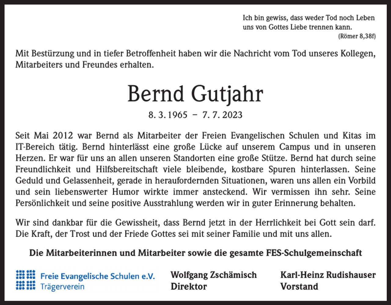 <p>Ich bin gewiss, dass weder Tod noch Leben<br />uns von Gottes Liebe trennen kann.<br />(Römer 8,38f)</p><p>Mit Bestürzung und in tiefer Betroffenheit haben wir die Nachricht vom Tod unseres Kollegen,<br />Mitarbeiters und Freundes erhalten.</p><p>Bernd Gutjahr<br />8. 3. 1965 – 7. 7. 2023<br />Seit Mai 2012 war Bernd als Mitarbeiter der Freien Evangelischen Schulen und Kitas im<br />IT-Bereich tätig. Bernd hinterlässt eine große Lücke auf unserem Campus und in unseren<br />Herzen. Er war für uns an allen unseren Standorten eine große Stütze. Bernd hat durch seine<br />Freundlichkeit und Hilfsbereitschaft viele bleibende, kostbare Spuren hinterlassen. Seine<br />Geduld und Gelassenheit, gerade in heraufordernden Situationen, waren uns allen ein Vorbild<br />und sein liebenswerter Humor wirkte immer ansteckend. Wir vermissen ihn sehr. Seine<br />Persönlichkeit und seine positive Ausstrahlung werden wir in guter Erinnerung behalten.<br />Wir sind dankbar für die Gewissheit, dass Bernd jetzt in der Herrlichkeit bei Gott sein darf.<br />Die Kraft, der Trost und der Friede Gottes sei mit seiner Familie und mit uns allen.<br />Die Mitarbeiterinnen und Mitarbeiter sowie die gesamte FES-Schulgemeinschaft<br />Wolfgang Zschämisch</p><p>Karl-Heinz Rudishauser<br />Direktor Vorstand</p>