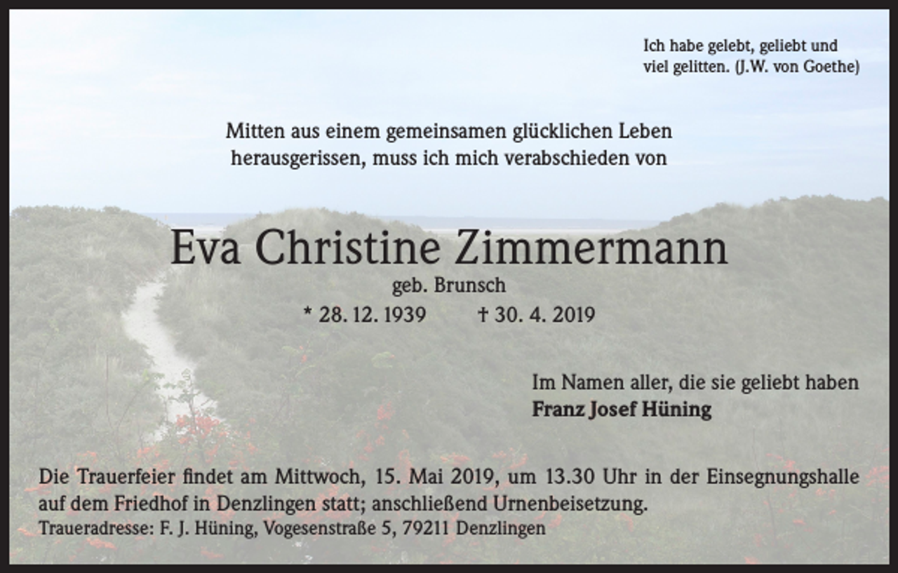 <p>Ich habe gelebt, geliebt und<br />viel gelitten. (J.W. von Goethe)</p><p>Mitten aus einem gemeinsamen glücklichen Leben<br />herausgerissen, muss ich mich verabschieden von</p><p>Eva Christine Zimmermann<br />geb. Brunsch<br />* 28. 12. 1939<br />† 30. 4. 2019</p><p>Im Namen aller, die sie geliebt haben<br />Franz Josef Hüning<br />Die Trauerfeier findet am Mittwoch, 15. Mai 2019, um 13.30 Uhr in der Einsegnungshalle<br />auf dem Friedhof in Denzlingen statt; anschließend Urnenbeisetzung.<br />Traueradresse: F. J. Hüning, Vogesenstraße 5, 79211 Denzlingen</p>