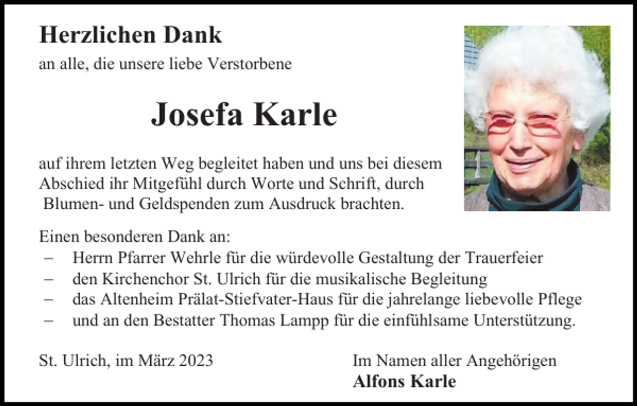 <p>Herzlichen Dank<br />an alle, die unsere liebe Verstorbene</p><p>Josefa Karle<br />auf ihrem letzten Weg begleitet haben und uns bei diesem<br />Abschied ihr Mitgefühl durch Worte und Schrift, durch<br />Blumen- und Geldspenden zum Ausdruck brachten.<br />Einen besonderen Dank an:<br />− Herrn Pfarrer Wehrle für die würdevolle Gestaltung der Trauerfeier<br />− den Kirchenchor St. Ulrich für die musikalische Begleitung<br />− das Altenheim Prälat-Stiefvater-Haus für die jahrelange liebevolle Pflege<br />− und an den Bestatter Thomas Lampp für die einfühlsame Unterstützung.<br />St. Ulrich, im März 2023</p><p>Im Namen aller Angehörigen</p><p>Alfons Karle</p>