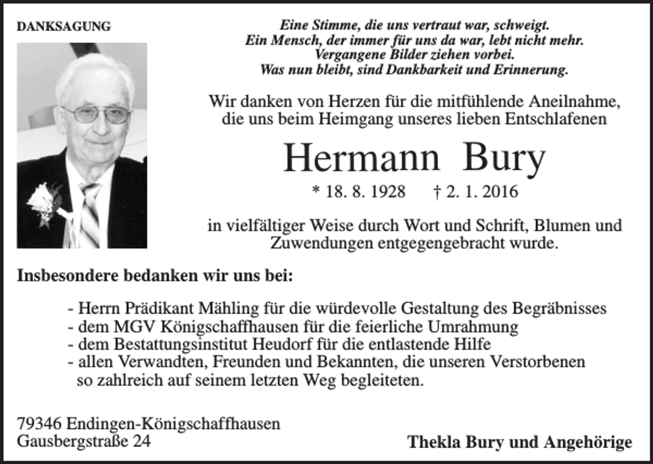 <p>DANKSAGUNG</p><p>Eine Stimme, die uns vertraut war, schweigt.<br />Ein Mensch, der immer für uns da war, lebt nicht mehr.<br />Vergangene Bilder ziehen vorbei.<br />Was nun bleibt, sind Dankbarkeit und Erinnerung.</p><p>Wir danken von Herzen für die mitfühlende Aneilnahme,<br />die uns beim Heimgang unseres lieben Entschlafenen</p><p>Hermann Bury<br />* 18. 8. 1928</p><p>† 2. 1. 2016</p><p>in vielfältiger Weise durch Wort und Schrift, Blumen und<br />Zuwendungen entgegengebracht wurde.<br />Insbesondere bedanken wir uns bei:<br />- Herrn Prädikant Mähling für die würdevolle Gestaltung des Begräbnisses<br />- dem MGV Königschaffhausen für die feierliche Umrahmung<br />- dem Bestattungsinstitut Heudorf für die entlastende Hilfe<br />- allen Verwandten, Freunden und Bekannten, die unseren Verstorbenen<br />so zahlreich auf seinem letzten Weg begleiteten.<br />79346 Endingen-Königschaffhausen<br />Gausbergstraße 24</p><p>Thekla Bury und Angehörige</p>