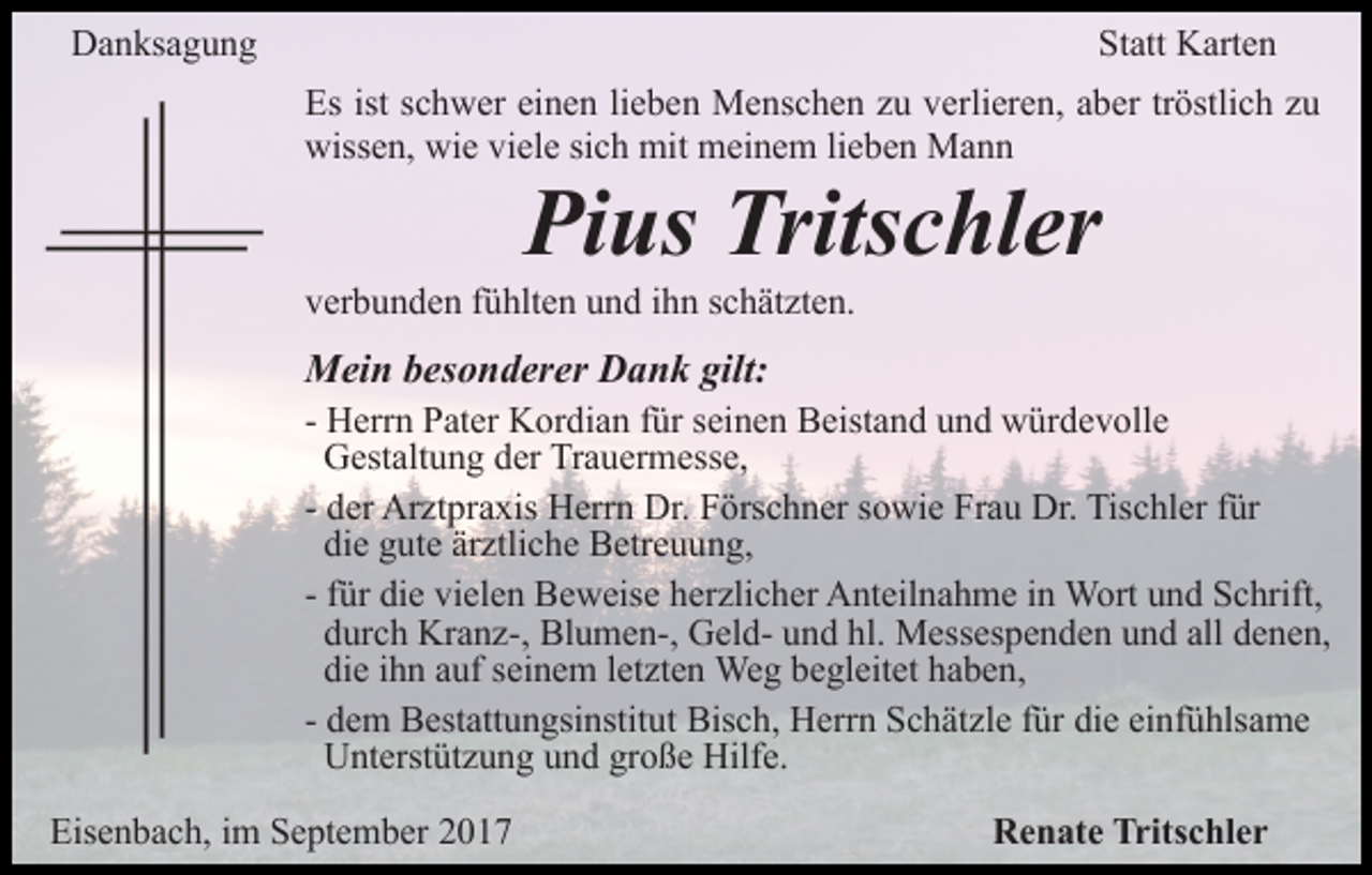 <p>Danksagung</p><p>Statt Karten<br />Es ist schwer einen lieben Menschen zu verlieren, aber tröstlich zu<br />wissen, wie viele sich mit meinem lieben Mann</p><p>Pius Tritschler</p><p>verbunden fühlten und ihn schätzten.</p><p>Mein besonderer Dank gilt:</p><p>- Herrn Pater Kordian für seinen Beistand und würdevolle<br />Gestaltung der Trauermesse,<br />- der Arztpraxis Herrn Dr. Förschner sowie Frau Dr. Tischler für<br />die gute ärztliche Betreuung,<br />- für die vielen Beweise herzlicher Anteilnahme in Wort und Schrift,<br />durch Kranz-, Blumen-, Geld- und hl. Messespenden und all denen,<br />die ihn auf seinem letzten Weg begleitet haben,<br />- dem Bestattungsinstitut Bisch, Herrn Schätzle für die einfühlsame<br />Unterstützung und große Hilfe.<br />Eisenbach, im September 2017</p><p>Renate Tritschler</p>