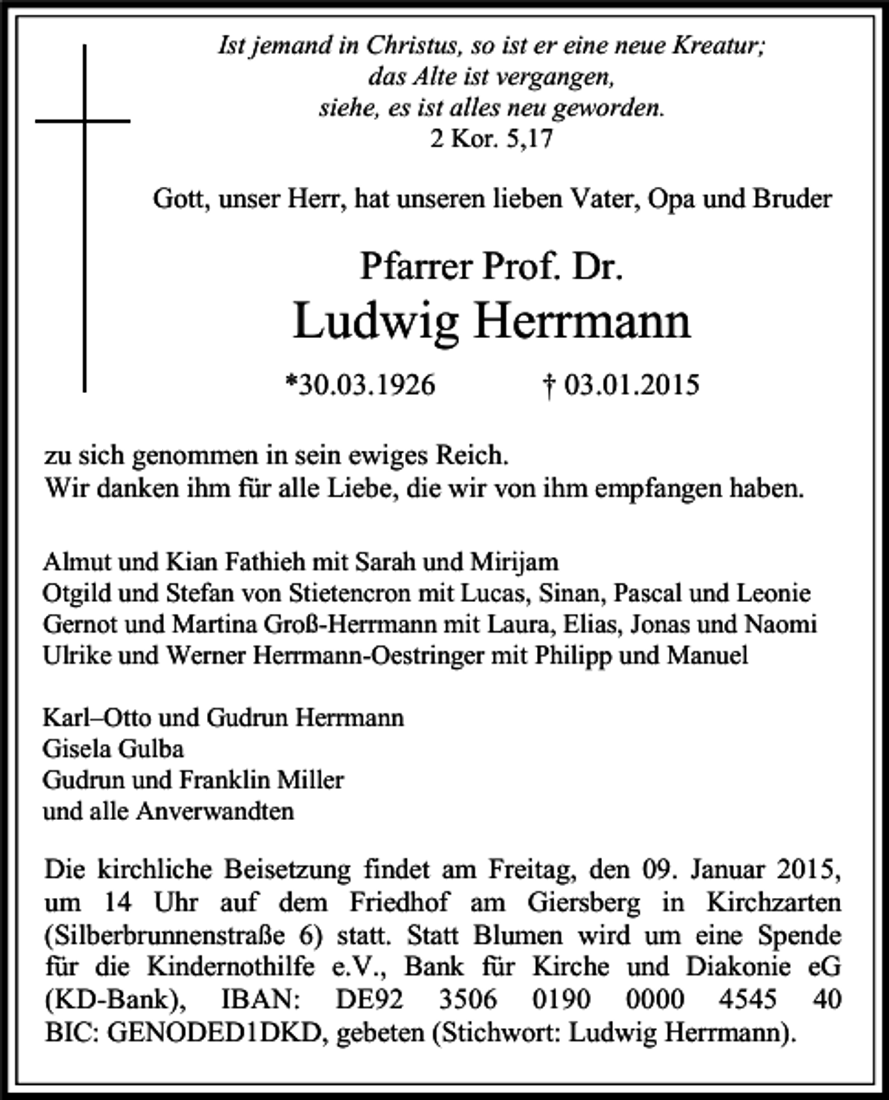 <p>Ist jemand in Christus, so ist er eine neue Kreatur;<br />das Alte ist vergangen,<br />siehe, es ist alles neu geworden.<br />2 Kor. 5,17</p><p>Gott, unser Herr, hat unseren lieben Vater, Opa und Bruder</p><p>Pfarrer Prof. Dr.</p><p>Ludwig Herrmann<br />*30.03.1926</p><p>† 03.01.2015</p><p>zu sich genommen in sein ewiges Reich.<br />Wir danken ihm für alle Liebe, die wir von ihm empfangen haben.<br />Almut und Kian Fathieh mit Sarah und Mirijam<br />Otgild und Stefan von Stietencron mit Lucas, Sinan, Pascal und Leonie<br />Gernot und Martina Groß-Herrmann mit Laura, Elias, Jonas und Naomi<br />Ulrike und Werner Herrmann-Oestringer mit Philipp und Manuel<br />Karl–Otto und Gudrun Herrmann<br />Gisela Gulba<br />Gudrun und Franklin Miller<br />und alle Anverwandten</p><p>Die kirchliche Beisetzung findet am Freitag, den 09. Januar 2015,<br />um 14 Uhr auf dem Friedhof am Giersberg in Kirchzarten<br />(Silberbrunnenstraße 6) statt. Statt Blumen wird um eine Spende<br />für die Kindernothilfe e.V., Bank für Kirche und Diakonie eG<br />(KD-Bank), IBAN: DE92 3506 019000 4545 40<br />BIC: GENODED1DKD, gebeten (Stichwort: Ludwig Herrmann).</p>
