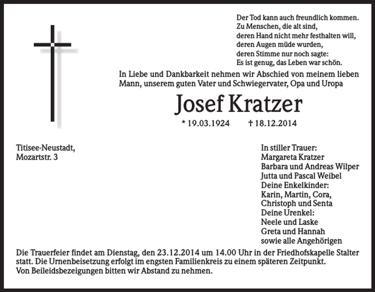 <p>Der Tod kann auch freundlich kommen.<br />Zu Menschen, die alt sind,<br />deren Hand nicht mehr festhalten will,<br />deren Augen müde wurden,<br />deren Stimme nur noch sagte:<br />Es ist genug, das Leben war schön.</p><p>In Liebe und Dankbarkeit nehmen wir Abschied von meinem lieben<br />Mann, unserem guten Vater und Schwiegervater, Opa und Uropa</p><p>Josef Kratzer<br />* 19.03.1924<br />Titisee-Neustadt,<br />Mozartstr. 3</p><p>† 18.12.2014</p><p>In stiller Trauer:<br />Margareta Kratzer<br />Barbara und Andreas Wilper<br />Jutta und Pascal Weibel<br />Deine Enkelkinder:<br />Karin, Martin, Cora,<br />Christoph und Senta<br />Deine Urenkel:<br />Neele und Laske<br />Greta und Hannah<br />sowie alle Angehörigen<br />Die Trauerfeier findet am Dienstag, den 23.12.2014 um 14.00 Uhr in der Friedhofskapelle Stalter<br />statt. Die Urnenbeisetzung erfolgt im engsten Familienkreis zu einem späteren Zeitpunkt.<br />Von Beileidsbezeigungen bitten wir Abstand zu nehmen.</p>