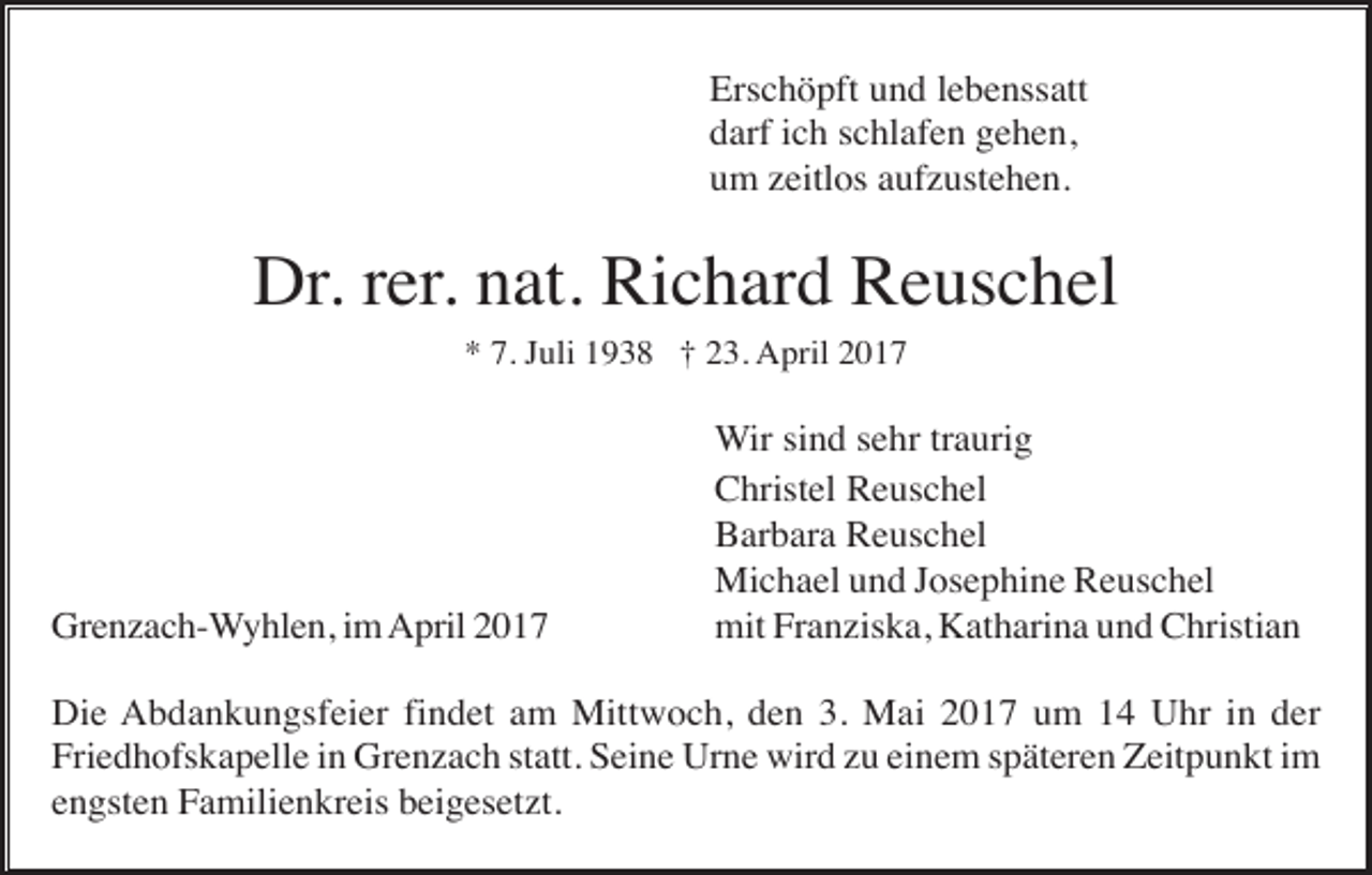 <p>Erschöpft und lebenssatt<br />darf ich schlafen gehen,<br />um zeitlos aufzustehen.</p><p>Dr. rer. nat. Richard Reuschel<br />* 7. Juli 1938 † 23. April 2017</p><p>Grenzach-Wyhlen, im April 2017</p><p>Wir sind sehr traurig<br />Christel Reuschel<br />Barbara Reuschel<br />Michael und Josephine Reuschel<br />mit Franziska, Katharina und Christian</p><p>Die Abdankungsfeier findet am Mittwoch, den 3. Mai 2017 um 14 Uhr in der<br />Friedhofskapelle in Grenzach statt. Seine Urne wird zu einem späteren Zeitpunkt im<br />engsten Familienkreis beigesetzt.</p>