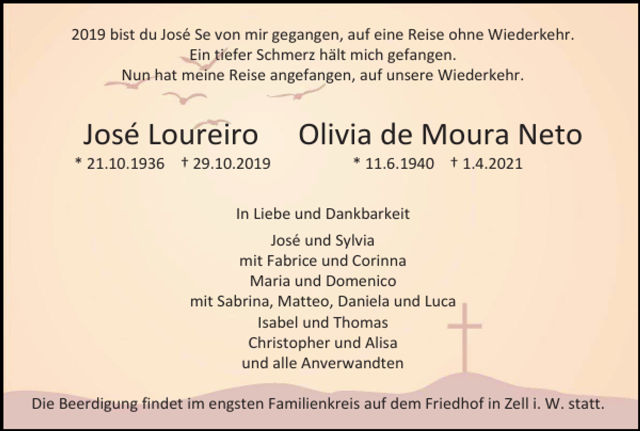 <p>2019 bist du José Se von mir gegangen, auf eine Reise ohne Wiederkehr.<br />Ein tiefer Schmerz hält mich gefangen.<br />Nun hat meine Reise angefangen, auf unsere Wiederkehr.</p><p>José Loureiro</p><p>Olivia de Moura Neto</p><p>* 21.10.1936 † 29.10.2019</p><p>* 11.6.1940 † 1.4.2021</p><p>In Liebe und Dankbarkeit<br />José und Sylvia<br />mit Fabrice und Corinna<br />Maria und Domenico<br />mit Sabrina, Matteo, Daniela und Luca<br />Isabel und Thomas<br />Christopher und Alisa<br />und alle Anverwandten<br />Die Beerdigung findet im engsten Familienkreis auf dem Friedhof in Zell i. W. statt.</p>