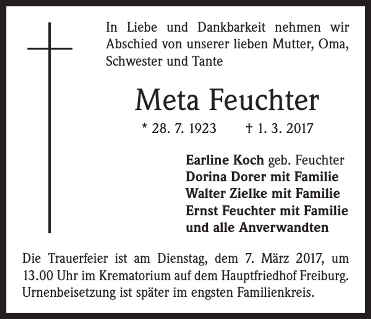 <p>In Liebe und Dankbarkeit nehmen wir<br />Abschied von unserer lieben Mutter, Oma,<br />Schwester und Tante</p><p>Meta Feuchter<br />* 28. 7. 1923 † 1. 3. 2017<br />Earline Koch geb. Feuchter<br />Dorina Dorer mit Familie<br />Walter Zielke mit Familie<br />Ernst Feuchter mit Familie<br />und alle Anverwandten<br />Die Trauerfeier ist am Dienstag, dem 7. März 2017, um<br />13.00 Uhr im Krematorium auf dem Hauptfriedhof Freiburg.<br />Urnenbeisetzung ist später im engsten Familienkreis.</p>