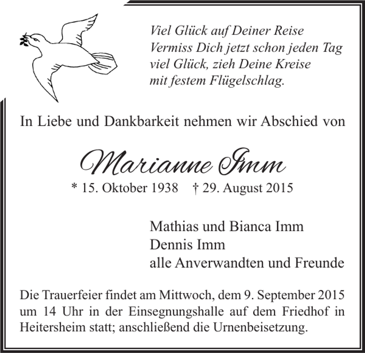 <p>Viel Glück auf Deiner Reise<br />Vermiss Dich jetzt schon jeden Tag<br />viel Glück, zieh Deine Kreise<br />mit festem Flügelschlag.</p><p>In Liebe und Dankbarkeit nehmen wir Abschied von</p><p>Marianne Imm</p><p>* 15. Oktober 1938 † 29. August 2015</p><p>Mathias und Bianca Imm<br />Dennis Imm<br />alle Anverwandten und Freunde<br />Die Trauerfeier findet am Mittwoch, dem 9. September 2015<br />um 14 Uhr in der Einsegnungshalle auf dem Friedhof in<br />Heitersheim statt; anschließend die Urnenbeisetzung.</p>