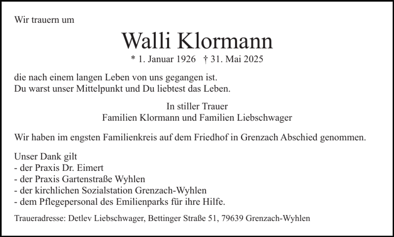 <p>Wir trauern um</p><p>Walli Klormann<br />* 1. Januar 1926 † 31. Mai 2025</p><p>die nach einem langen Leben von uns gegangen ist.<br />Du warst unser Mittelpunkt und Du liebtest das Leben.<br />In stiller Trauer<br />Familien Klormann und Familien Liebschwager<br />Wir haben im engsten Familienkreis auf dem Friedhof in Grenzach Abschied genommen.<br />Unser Dank gilt<br />- der Praxis Dr. Eimert<br />- der Praxis Gartenstraße Wyhlen<br />- der kirchlichen Sozialstation Grenzach-Wyhlen<br />- dem Pflegepersonal des Emilienparks für ihre Hilfe.<br />Traueradresse: Detlev Liebschwager, Bettinger Straße 51, 79639 Grenzach-Wyhlen</p>