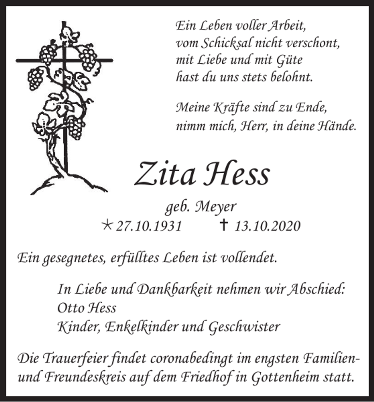 <p>Ein Leben voller Arbeit,<br />vom Schicksal nicht verschont,<br />mit Liebe und mit Güte<br />hast du uns stets belohnt.<br />Meine Kräfte sind zu Ende,<br />nimm mich, Herr, in deine Hände.</p><p>Zita Hess<br />geb. Meyer<br />27.10.1931</p><p> 13.10.2020</p><p>Ein gesegnetes, erfülltes Leben ist vollendet.<br />In Liebe und Dankbarkeit nehmen wir Abschied:<br />Otto Hess<br />Kinder, Enkelkinder und Geschwister<br />Die Trauerfeier findet coronabedingt im engsten Familienund Freundeskreis auf dem Friedhof in Gottenheim statt.</p>