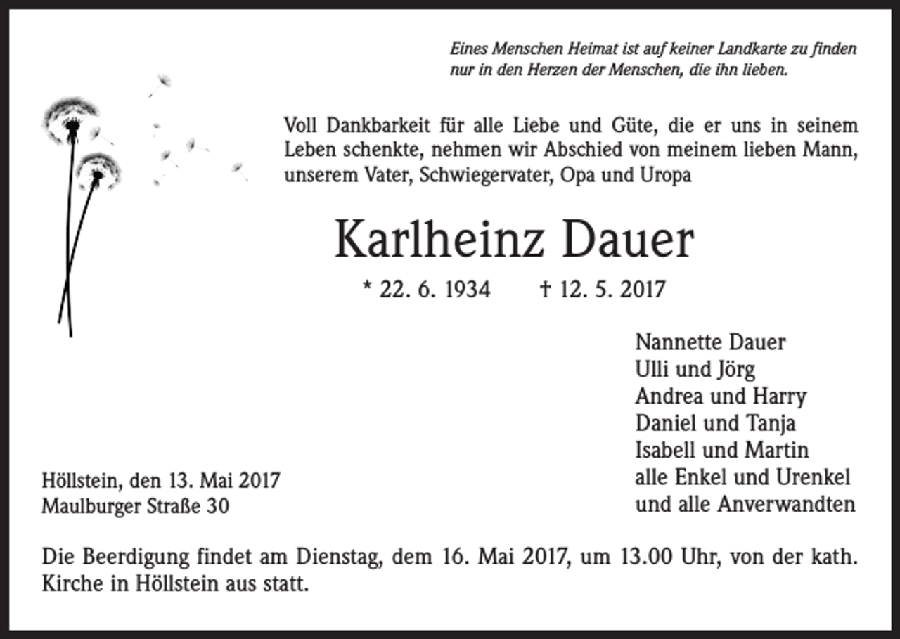 <p>Eines Menschen Heimat ist auf keiner Landkarte zu finden<br />nur in den Herzen der Menschen, die ihn lieben.</p><p>Voll Dankbarkeit für alle Liebe und Güte, die er uns in seinem<br />Leben schenkte, nehmen wir Abschied von meinem lieben Mann,<br />unserem Vater, Schwiegervater, Opa und Uropa</p><p>Karlheinz Dauer<br />* 22. 6. 1934 † 12. 5. 2017</p><p>Höllstein, den 13. Mai 2017<br />Maulburger Straße 30</p><p>Nannette Dauer<br />Ulli und Jörg<br />Andrea und Harry<br />Daniel und Tanja<br />Isabell und Martin<br />alle Enkel und Urenkel<br />und alle Anverwandten</p><p>Die Beerdigung findet am Dienstag, dem 16. Mai 2017, um 13.00 Uhr, von der kath.<br />Kirche in Höllstein aus statt.</p>