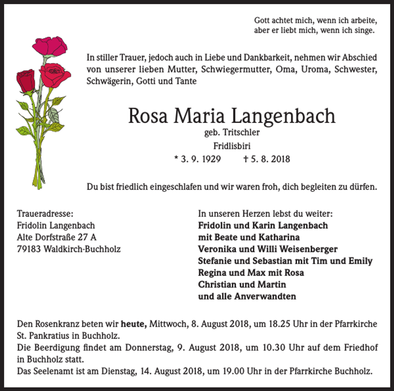 <p>Gott achtet mich, wenn ich arbeite,<br />aber er liebt mich, wenn ich singe.</p><p>In stiller Trauer, jedoch auch in Liebe und Dankbarkeit, nehmen wir Abschied<br />von unserer lieben Mutter, Schwiegermutter, Oma, Uroma, Schwester,<br />Schwägerin, Gotti und Tante</p><p>Rosa Maria Langenbach<br />geb. Tritschler<br />Fridlisbiri<br />* 3. 9. 1929<br />† 5. 8. 2018</p><p>Du bist friedlich eingeschlafen und wir waren froh, dich begleiten zu dürfen.<br />Traueradresse:<br />In unseren Herzen lebst du weiter:<br />Fridolin Langenbach<br />Fridolin und Karin Langenbach<br />Alte Dorfstraße 27 A<br />mit Beate und Katharina<br />79183 Waldkirch-Buchholz Veronika und Willi Weisenberger<br />Stefanie und Sebastian mit Tim und Emily<br />Regina und Max mit Rosa<br />Christian und Martin<br />und alle Anverwandten<br />Den Rosenkranz beten wir heute, Mittwoch, 8. August 2018, um 18.25 Uhr in der Pfarrkirche<br />St. Pankratius in Buchholz.<br />Die Beerdigung findet am Donnerstag, 9. August 2018, um 10.30 Uhr auf dem Friedhof<br />in Buchholz statt.<br />Das Seelenamt ist am Dienstag, 14. August 2018, um 19.00 Uhr in der Pfarrkirche Buchholz.</p>