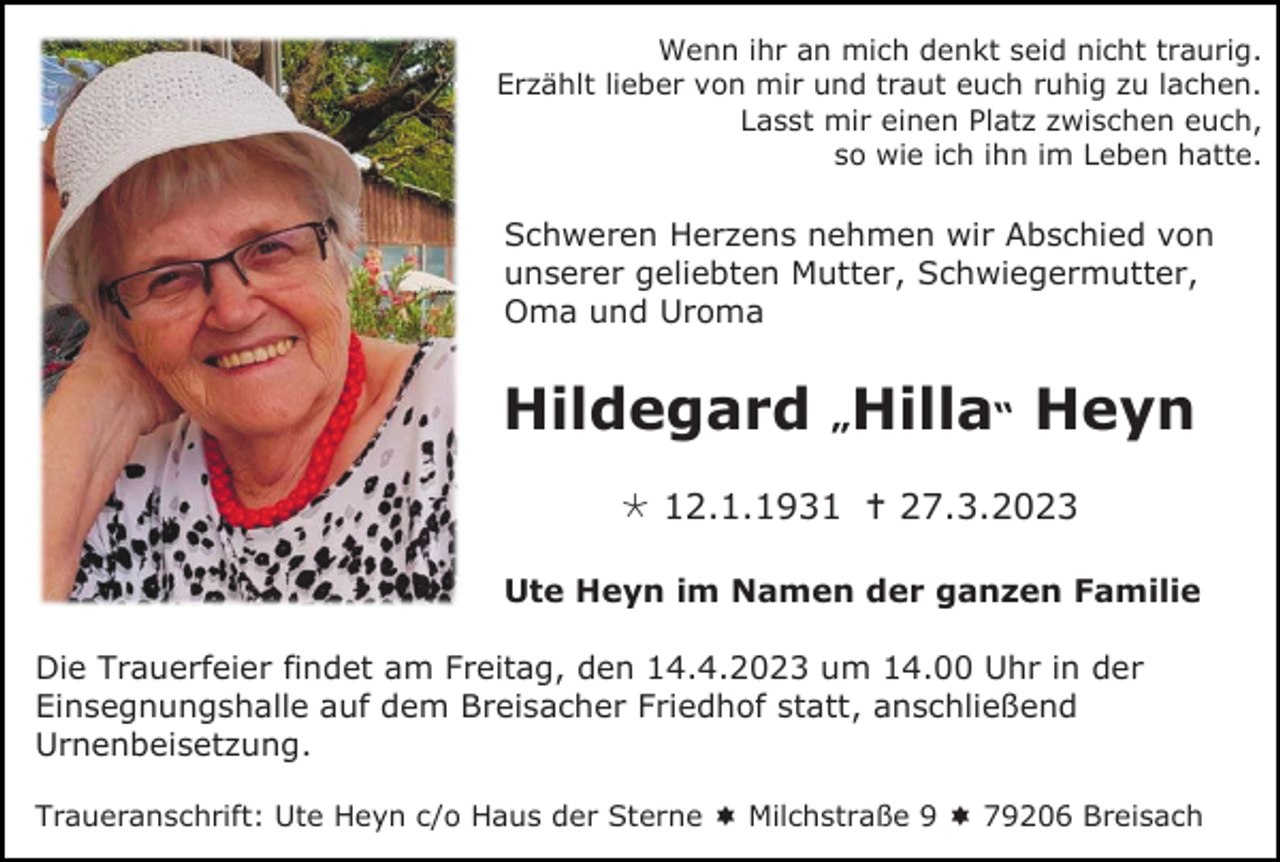 <p>Wenn ihr an mich denkt seid nicht traurig.<br />Erzählt lieber von mir und traut euch ruhig zu lachen.<br />Lasst mir einen Platz zwischen euch,<br />so wie ich ihn im Leben hatte.</p><p>Schweren Herzens nehmen wir Abschied von<br />unserer geliebten Mutter, Schwiegermutter,<br />Oma und Uroma</p><p>Hildegard „Hilla“ Heyn<br /> 12.1.1931  27.3.2023<br />Ute Heyn im Namen der ganzen Familie<br />Die Trauerfeier findet am Freitag, den 14.4.2023 um 14.00 Uhr in der<br />Einsegnungshalle auf dem Breisacher Friedhof statt, anschließend<br />Urnenbeisetzung.<br />Traueranschrift: Ute Heyn c/o Haus der Sterne  Milchstraße 9  79206 Breisach</p>