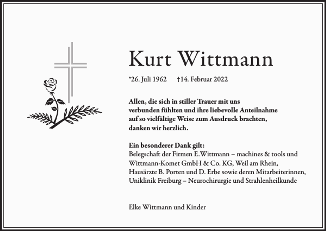<p>Kurt Wittmann<br />*26. Juli 1962</p><p>†14. Februar 2022</p><p>Allen, die sich in stiller Trauer mit uns<br />verbunden fühlten und ihre liebevolle Anteilnahme<br />auf so vielfältige Weise zum Ausdruck brachten,<br />danken wir herzlich.<br />Ein besonderer Dank gilt:<br />Belegschaft der Firmen E.Wittmann – machines &amp; tools und<br />Wittmann-Komet GmbH &amp; Co. KG, Weil am Rhein,<br />Hausärzte B. Porten und D. Erbe sowie deren Mitarbeiterinnen,<br />Uniklinik Freiburg – Neurochirurgie und Strahlenheilkunde<br />Elke Wittmann und Kinder</p>