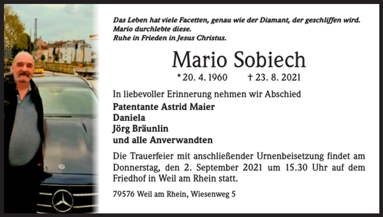 <p>Das Leben hat viele Facetten, genau wie der Diamant, der geschliffen wird.<br />Mario durchlebte diese.<br />Ruhe in Frieden in Jesus Christus.</p><p>Mario Sobiech<br />* 20. 4. 1960 † 23. 8. 2021</p><p>In liebevoller Erinnerung nehmen wir Abschied<br />Patentante Astrid Maier<br />Daniela<br />Jörg Bräunlin<br />und alle Anverwandten<br />Die Trauerfeier mit anschließender Urnenbeisetzung findet am<br />Donnerstag, den 2. September 2021 um 15.30 Uhr auf dem<br />Friedhof in Weil am Rhein statt.<br />79576 Weil am Rhein, Wiesenweg 5</p>