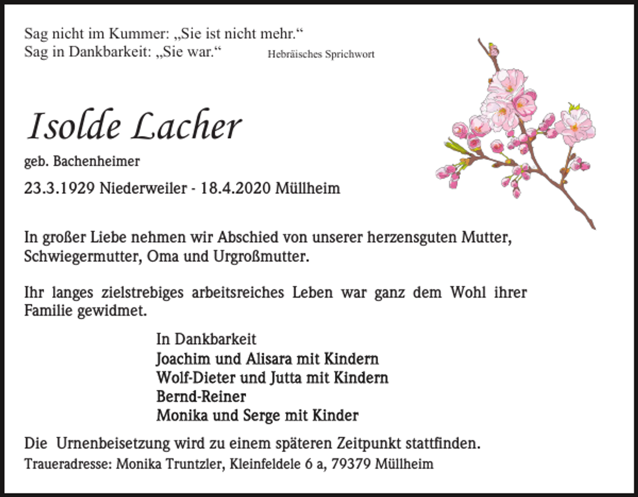 <p>Sag nicht im Kummer: „Sie ist nicht mehr.“<br />Sag in Dankbarkeit: „Sie war.“<br />Hebräisches Sprichwort</p><p>Isolde Lacher<br />geb. Bachenheimer</p><p>23.3.1929 Niederweiler - 18.4.2020 Müllheim<br />In großer Liebe nehmen wir Abschied von unserer herzensguten Mutter,<br />Schwiegermutter, Oma und Urgroßmutter.<br />Ihr langes zielstrebiges arbeitsreiches Leben war ganz dem Wohl ihrer<br />Familie gewidmet.<br />In Dankbarkeit</p><p>Die Urnenbeisetzung wird zu einem späteren Zeitpunkt stattfinden.<br />Traueradresse: Monika Truntzler, Kleinfeldele 6 a, 79379 Müllheim</p>