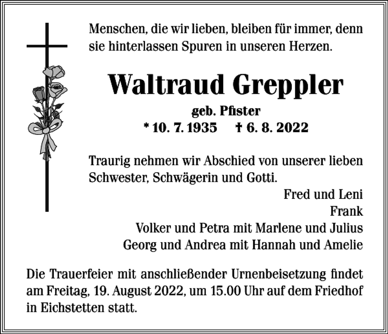 <p>Menschen, die wir lieben, bleiben für immer, denn<br />sie hinterlassen Spuren in unseren Herzen.</p><p>Waltraud Greppler<br />geb. Pfister<br />* 10. 7. 1935 † 6. 8. 2022<br />Traurig nehmen wir Abschied von unserer lieben<br />Schwester, Schwägerin und Gotti.<br />Fred und Leni<br />Frank<br />Volker und Petra mit Marlene und Julius<br />Georg und Andrea mit Hannah und Amelie<br />Die Trauerfeier mit anschließender Urnenbeisetzung findet<br />am Freitag, 19. August 2022, um 15.00 Uhr auf dem Friedhof<br />in Eichstetten statt.</p>