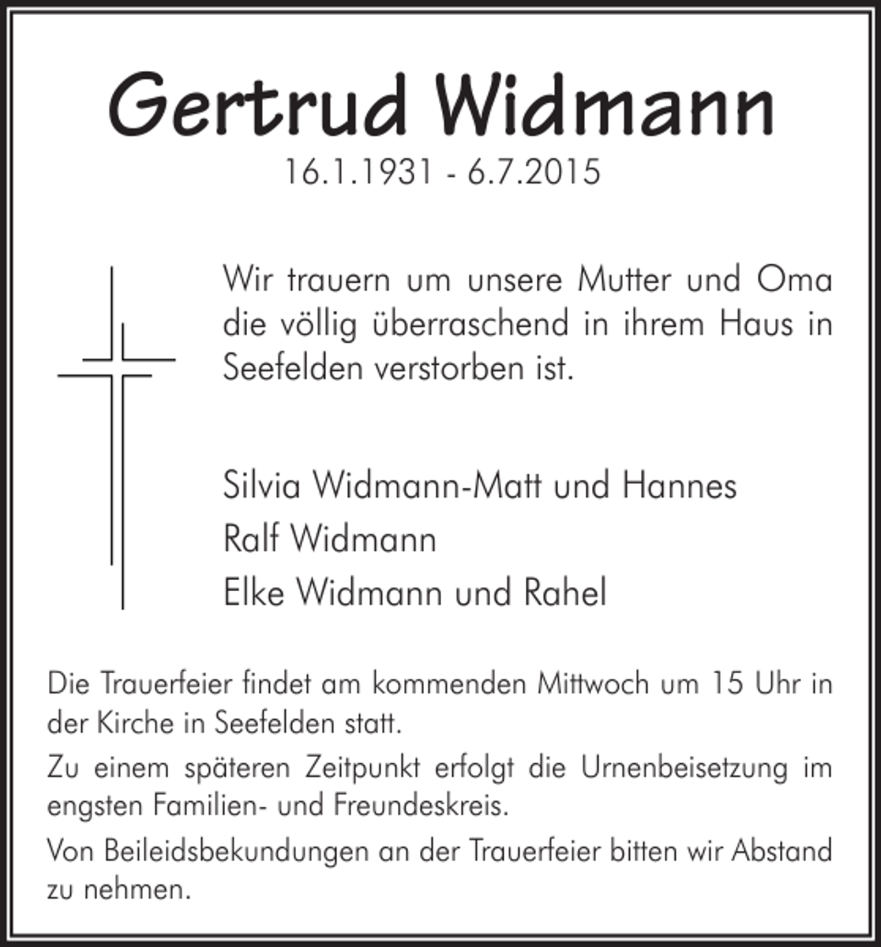 <p>Gertrud Widmann<br />16.1.1931 - 6.7.2015</p><p>Wir trauern um unsere Mutter und Oma<br />die völlig überraschend in ihrem Haus in<br />Seefelden verstorben ist.</p><p>Silvia Widmann-Matt und Hannes<br />Ralf Widmann<br />Elke Widmann und Rahel<br />Die Trauerfeier findet am kommenden Mittwoch um 15 Uhr in<br />der Kirche in Seefelden statt.<br />Zu einem späteren Zeitpunkt erfolgt die Urnenbeisetzung im<br />engsten Familien- und Freundeskreis.<br />Von Beileidsbekundungen an der Trauerfeier bitten wir Abstand<br />zu nehmen.</p>